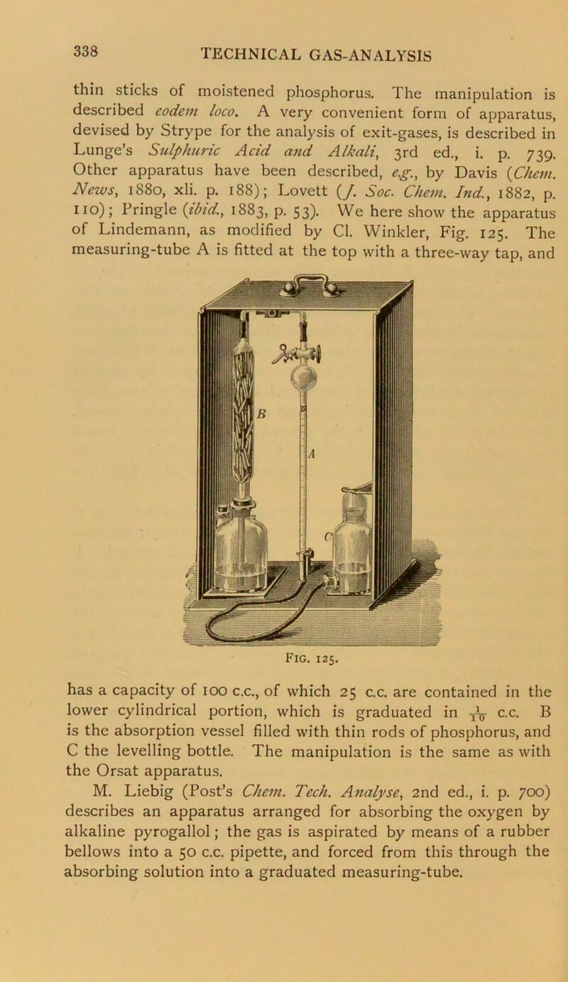 thin sticks of moistened phosphorus. The manipulation is described eodem loco. A very convenient form of apparatus, devised by Strype for the analysis of exit-gases, is described in Lunge’s Sulphuric Acid and Alkali, 3rd ed., i. p. 739. Other apparatus have been described, e.g., by Davis (Chern. News, 1880, xli. p. 188); Lovett (/. Soc. Chem. Ind., 1882, p. no); Pringle {ibid, 1883, p. 53). We here show the apparatus of Lindemann, as modified by Cl. Winkler, Fig. 125. The measuring-tube A is fitted at the top with a three-way tap, and Fig. 125. has a capacity of 100 c.c., of which 25 c.c. are contained in the lower cylindrical portion, which is graduated in ^ c.c. B is the absorption vessel filled with thin rods of phosphorus, and C the levelling bottle. The manipulation is the same as with the Orsat apparatus. M. Liebig (Post’s Chem. Tech. Analyse, 2nd ed., i. p. 700) describes an apparatus arranged for absorbing the oxygen by alkaline pyrogallol; the gas is aspirated by means of a rubber bellows into a 50 c.c. pipette, and forced from this through the absorbing solution into a graduated measuring-tube.