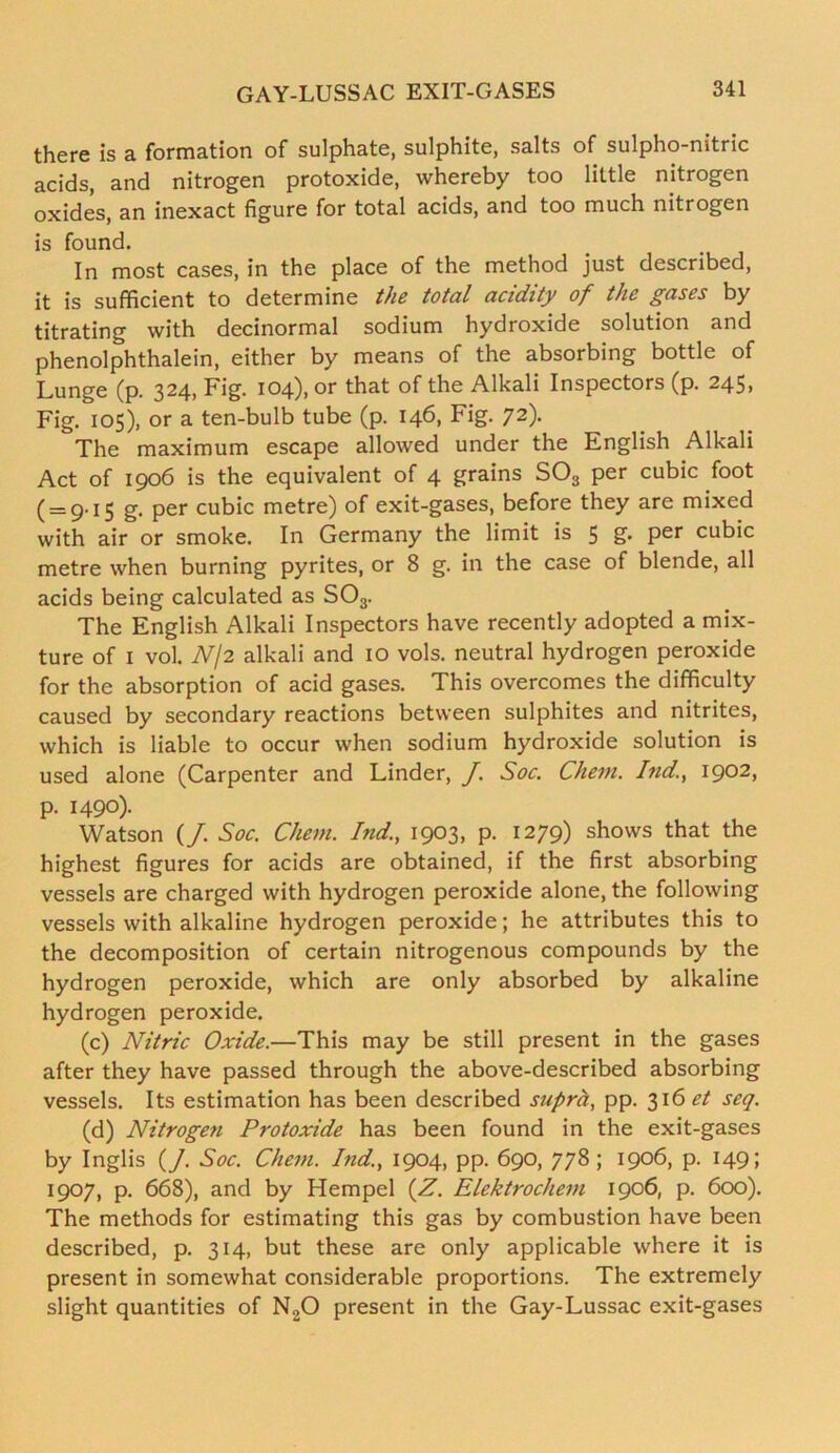 there is a formation of sulphate, sulphite, salts of sulpho-nitric acids, and nitrogen protoxide, whereby too little nitrogen oxides, an inexact figure for total acids, and too much nitrogen is found. In most cases, in the place of the method just described, it is sufficient to determine the total acidity of the gases by titrating with decinormal sodium hydroxide solution and phenolphthalein, either by means of the absorbing bottle of Lunge (p. 324, Fig. 104), or that of the Alkali Inspectors (p. 245> Fig. 105), or a ten-bulb tube (p. 146, Fig. 72). The maximum escape allowed under the English Alkali Act of 1906 is the equivalent of 4 grains S03 per cubic foot (= 9.15 g. per cubic metre) of exit-gases, before they are mixed with air or smoke. In Germany the limit is 5 g. per cubic metre when burning pyrites, or 8 g. in the case of blende, all acids being calculated as S03. The English Alkali Inspectors have recently adopted a mix- ture of 1 vol. Nj2 alkali and 10 vols. neutral hydrogen peroxide for the absorption of acid gases. This overcomes the difficulty caused by secondary reactions between sulphites and nitrites, which is liable to occur when sodium hydroxide solution is used alone (Carpenter and Linder, J. Soc. Chem. Ind., 1902, p. 1490). Watson (/. Soc. Chem. bid., 1903, p. 1279) shows that the highest figures for acids are obtained, if the first absorbing vessels are charged with hydrogen peroxide alone, the following vessels with alkaline hydrogen peroxide; he attributes this to the decomposition of certain nitrogenous compounds by the hydrogen peroxide, which are only absorbed by alkaline hydrogen peroxide. (c) Nitric Oxide.—This may be still present in the gases after they have passed through the above-described absorbing vessels. Its estimation has been described suprh, pp. 3161?/ seq. (d) Nitrogen Protoxide has been found in the exit-gases by Inglis (J. Soc. Chem. Ind., 1904, pp. 690, 778 ; 1906, p. 149; 1907, p. 668), and by Hempel (Z. Elektrochem 1906, p. 600). The methods for estimating this gas by combustion have been described, p. 314, but these are only applicable where it is present in somewhat considerable proportions. The extremely slight quantities of N20 present in the Gay-Lussac exit-gases