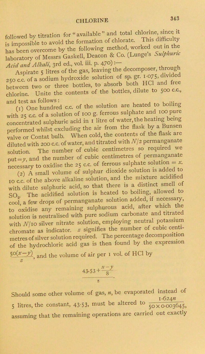 followed by titration for “ available ” and total chlorine since it is impossible to avoid the formation of chlorate. This difficulty has been overcome by the following method, worked out m the laboratory of Messrs Gaskell, Deacon & Co. (Lunge s Sulphuric Add and Alkali, 3rd ed., vol. iii. p. 47°), . Aspirate 5 litres of the gas, leaving the decomposer, through 2CO cc of a sodium hydroxide solution of sp. gr. 1075, divided between two or three bottles, to absorb both HC1 and free chlorine. Unite the contents of the bottles, dilute to 500 c.c., and test as follows : (1) One hundred c.c. of the solution are heated to boiling with 25 c.c. of a solution of 100 g. ferrous sulphate and. 100 pure concentrated sulphuric acid in 1 litre of water the heating being performed whilst excluding the air from the flask by a Bunsen valve or Contat bulb. When cold, the contents of the flask are diluted with 200 c.c. of water, and titrated with N\2 permanganate solution The number of cubic centimetres so required we out = y and the number of cubic centimetres of permanganate necessary to oxidise the 25 c.c. of ferrous sulphate solution = * (2) A small volume of sulphur dioxide solution is added to 10 c c of the above alkaline solution, and the mixture acidified with dilute sulphuric acid, so that there is a distinct smell of SO.. The acidified solution is heated to boiling, allowed to cool a few drops of permanganate solution added, if necessary, to oxidise any remaining sulphurous acid, after which the solution is neutralised with pure sodium carbonate and titrated with Nlio silver nitrate solution, employing neutral potassium chromate as indicator, z signifies the number of cubic centi- metres of silver solution required. The percentage decomposition of the hydrochloric acid gas is then found by the expression $o(*—j'l and the voiume of air per 1 vol. of HC1 by 43-53 + x-y Should some other volume of gas, n, be evaporated instead of i-624« 5 litres, the constant, 43-53» must be altered to x 0-003645, assuming that the remaining operations are carried out exactly