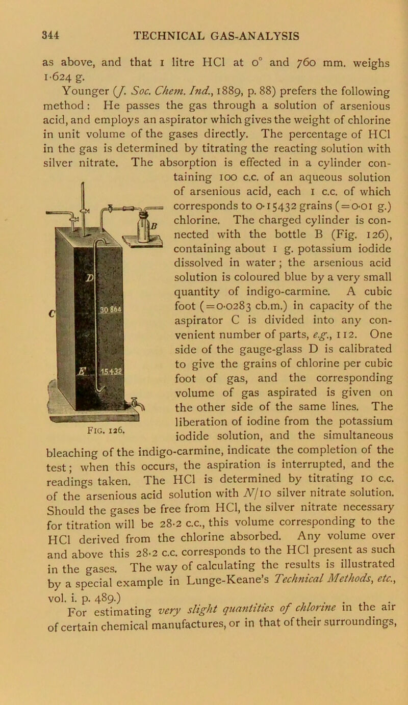 as above, and that I litre HC1 at o° and 760 mm. weighs 1-624 g. Younger (J. Soc. Chem. Ind., 1889, p. 88) prefers the following method: He passes the gas through a solution of arsenious acid, and employs an aspirator which gives the weight of chlorine in unit volume of the gases directly. The percentage of HC1 in the gas is determined by titrating the reacting solution with silver nitrate. The absorption is effected in a cylinder con- taining 100 c.c. of an aqueous solution of arsenious acid, each 1 c.c. of which corresponds to o-15432 grains (= o-oi g.) chlorine. The charged cylinder is con- nected with the bottle B (Fig. 126), containing about 1 g. potassium iodide dissolved in water; the arsenious acid solution is coloured blue by a very small quantity of indigo-carmine. A cubic foot ( = 0-0283 cb.m.) in capacity of the aspirator C is divided into any con- venient number of parts, eg., 112. One side of the gauge-glass D is calibrated to give the grains of chlorine per cubic foot of gas, and the corresponding volume of gas aspirated is given on the other side of the same lines. The liberation of iodine from the potassium iodide solution, and the simultaneous bleaching of the indigo-carmine, indicate the completion of the test; when this occurs, the aspiration is interrupted, and the readings taken. The HC1 is determined by titrating 10 c.c. of the arsenious acid solution with N/10 silver nitrate solution. Should the gases be free from HC1, the silver nitrate necessary for titration will be 28-2 c.c., this volume corresponding to the HC1 derived from the chlorine absorbed. Any volume over and above this 28-2 c.c. corresponds to the HC1 present as such in the gases. The way of calculating the results is illustrated by a special example in Lunge-Keane’s Technical Methods, etc., Fig. 126. vol. i. p. 489-) . . ....... For estimating very slight quantities of chlorine in the air of certain chemical manufactures, or in that of their surroundings,