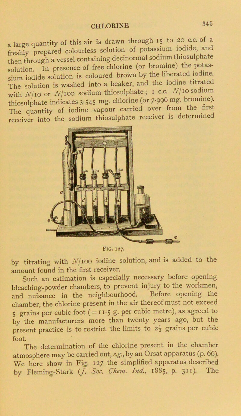 a large quantity of this air is drawn through 15 to 20 c.c. of a freshly prepared colourless solution of potassium iodide, and then through a vessel containing decinormal sodium thiosulphate solution In presence of free chlorine (or bromine) the potas- sium iodide solution is coloured brown by the liberated iodine The solution is washed into a beaker, and the iodine titrated with Nl 10 or N/ioo sodium thiosulphate; 1 c.c. N/10 sodium thiosulphate indicates 3-545 mg. chlorine (or 7-99<5 mg. bromine) The quantity of iodine vapour carried oyer from the hrst receiver into the sodium thiosulphate receiver is determined Fig. 127. by titrating with iV/ioo iodine solution, and is added to the amount found in the first receiver. Such an estimation is especially necessary before opening bleaching-powder chambers, to prevent injury to the workmen, and nuisance in the neighbourhood. Before opening the chamber, the chlorine present in the air thereof must not exceed 5 grains per cubic foot (= 11-5 g. per cubic metre), as agreed to by the manufacturers more than twenty years ago, but the present practice is to restrict the limits to 2\ grains per cubic foot. The determination of the chlorine present in the chamber atmosphere may be carried out, eg, by an Orsat apparatus (p. 66). We here show in Fig. 127 the simplified apparatus described by Fleming-Stark (J. Soc. Chevu hid., 1885, p. 311)- The