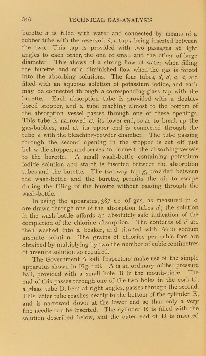 burette a is filled with water and connected by means of a rubber tube with the reservoir b, a tap c being inserted between the two. This tap is provided with two passages at right angles to each other, the one of small and the other of large diameter. This allows of a strong flow of water when filling the burette, and of a diminished flow when the gas is forced into the absorbing solutions. The four tubes, d, d, d, d, are filled with an aqueous solution of potassium iodide, and each may be connected through a corresponding glass tap with the burette. Each absorption tube is provided with a double- bored stopper, and a tube reaching almost to the bottom of the absorption vessel passes through one of these openings. This tube is narrowed at its lower end, so as to break up the gas-bubbles, and at its upper end is connected through the tube e with the bleaching-powder chamber. The tube passing through the second opening in the stopper is cut off just below the stopper, and serves to connect the absorbing vessels to the burette. A small wash-bottle containing potassium iodide solution and starch is inserted between the absorption tubes and the burette. The two-way tap g, provided between the wash-bottle and the burette, permits the air to escape during the filling of the burette without passing through the wash-bottle. In using the apparatus, 387 c.c. of gas, as measured in a, are drawn through one of the absorption tubes d; the solution in the wash-bottle affords an absolutely safe indication of the completion of the chlorine absorption. The contents of d are then washed into a beaker, and titrated with bV/10 sodium arsenite solution. The grains of chlorine per cubic foot are obtained by multiplying by two the number of cubic centimetres of arsenite solution so required. The Government Alkali Inspectors make use of the simple apparatus shown in Fig. 128. A is an ordinary rubber pressure ball, provided with a small hole B in the mouth-piece. The end of this passes through one of the two holes in the cork C; a glass tube D, bent at right angles, passes through the second. This latter tube reaches nearly to the bottom of the cylinder E, and is narrowed down at the lower end so that only a very fine needle can be inserted. The cylinder E is filled with the solution described below, and the outer end of D is inserted