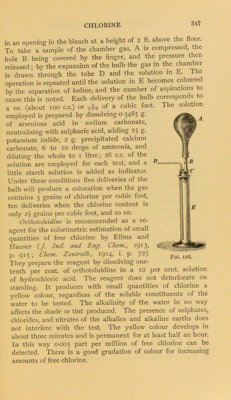 in an opening in the bleach at a height of 2 ft. above the floor. To take a sample of the chamber gas, A is compressed, the hole B being covered by the finger, and the pressure then released ; by the expansion of the bulb the gas in the chamber is drawn through the tube D and the solution in E. The operation is repeated until the solution in E becomes coloured by the separation of iodine, and the number of aspirations to cause this is noted. Each delivery of the bulb corresponds to 4 oz. (about ioo c.c.) or of a cubic foot. The solution employed is prepared by dissolving 0-34^5 S- of arsenious acid in sodium carbonate, neutralising with sulphuric acid, adding 25 g. potassium iodide, 2 g. precipitated calcium carbonate, 6 to 10 drops of ammonia, and diluting the whole to 1 litre; 26 c.c. of the solution are employed for each test, and a little starch solution is added as indicator. Under these conditions five deliveries of the bulb will produce a coloration when the gas contains 5 grains of chlorine per cubic foot, ten deliveries when the chlorine content is only 2b grains per cubic foot, and so on. Orthotoluidine is recommended as a re- agent for the colorimetric estimation of small quantities of free chlorine by Ellms and Hauser (/. Ind. and Eng. Cliem., 1913, p. 915; Chem. Zentralb., 1914, i. p- 72)- They prepare the reagent by dissolving one- tenth per cent, of orthotoluidine in a 10 per cent, solution of hydrochloric acid. The reagent does not deteriorate on standing. It produces with small quantities of chlorine a yellow colour, regardless of the soluble constituents of the water to be tested. The alkalinity of the water in no way affects the shade or tint produced. The presence of sulphates, chlorides, and nitrates of the alkalies and alkaline earths does not interfere with the test. The yellow colour develops in about three minutes and is permanent for at least half an hour. In this way 0-005 part per million of free chlorine can be detected. There is a good gradation of colour for increasing amounts of free chlorine.