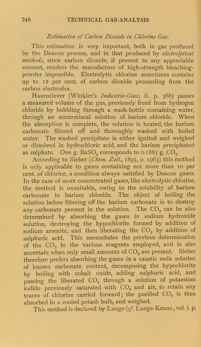 Estimation of Carbon Dioxide in Chlorine Gas. This estimation is very important, both in gas produced by the Deacon process, and in that produced by electrolytical methods, since carbon dioxide, if present to any appreciable amount, renders the manufacture of high-strength bleaching- powder impossible. Electrolytic chlorine sometimes contains up to 12 per cent, of carbon dioxide proceeding from the carbon electrodes. Hasenclever (Winkler’s Industrie-Gase, ii. p. 368) passes a measured volume of the gas, previously freed from hydrogen chloride by bubbling through a wash-bottle containing water, through an ammoniacal solution of barium chloride. When the absorption is complete, the solution is heated, the barium carbonate filtered off and thoroughly washed with boiled water. The washed precipitate is either ignited and weighed or dissolved in hydrochloric acid, and the barium precipitated as sulphate. One g. BaS04 corresponds to 0-1885 S■ C02. According to Sieber (Chem. Zeit.t 1895, p. 1963) this method is only applicable to gases containing not more than 10 per cent, of chlorine, a condition always satisfied by Deacon gases. In the case of more concentrated gases, like electrolytic chlorine, the method is unsuitable, owing to the solubility of barium carbonate in barium chloride. The object of boiling the solution before filtering off the barium carbonate is to destroy any carbonate present in the solution. The C02 can be also determined by absorbing the gases in sodium hydroxide solution, destroying the hypochlorite formed by addition of sodium arsenite, and then liberating the C02 by addition of sulphuric acid. This necessitates the previous determination of the CO., in the various reagents employed, and is also uncertain when only small amounts of C02 are present. Sieber therefore prefers absorbing the gases in a caustic soda solution of known carbonate content, decomposing the hypochlorite by boiling with cobalt oxide, adding sulphuric acid, and passing the liberated C02 through a solution of potassium iodide previously saturated with C02 and air, to retain any traces of chlorine carried forward; the purified CO., is then absorbed in a cooled potash bulb, and weighed. This method is declared by Lunge (cf. Lunge-Keane., vol. i. p.