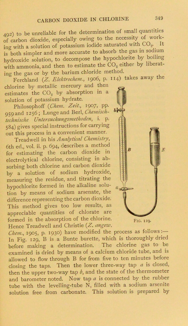 49-,) to be unreliable for the determination of small quantities of carbon dioxide, especially owing to the necessity of work- ing with a solution of potassium iodide saturated with C02.. It is both simpler and more accurate to absorb the gas in sodium hydroxide solution, to decompose the hypochlorite by boiling with ammonia, and then to estimate the C02 either by liberat- ing the gas or by the barium chloride method. Ferchland (Z. Elektrochem., 1906, p. 114) takes away the chlorine by metallic mercury and then estimates the C02 by absorption in a solution of potassium hydrate. Philosophoff (Cheni. Zeit., I9°7> PP- 959and 1256; Lunge and Berl, Chemisch- technische Untersuchungsmethoden, i. p. 584) gives special instructions for carrying out this process in a convenient manner. Treadwell in his Analytical Chemistry, 6th ed., vol. ii. p. 694, describes a method for estimating the carbon dioxide in electrolytical chlorine, consisting in ab- sorbing both chlorine and carbon dioxide by a solution of sodium hydroxide, measuring the residue, and titrating the hypochlorite formed in the alkaline solu- tion by means of sodium arsenate, the difference representing the carbon dioxide. This method gives too low results, as appreciable quantities of chlorate are formed in the absorption of the chlorine. Hence Treadwell and Christie (Z. angew. Chem., 1905, p. 1930) have modified the In Fig. 129, B is a Bunte burette, which is thoroughly dried before making a determination. The chlorine gas to be examined is dried by means of a calcium chloride tube, and is allowed to flow through B for from five to ten minutes before closing the taps. Then the lower three-way tap a is closed, then the upper two-way tap by and the state of the thermometer and barometer noted. Now tap a is connected by the rubber tube with the levelling-tube N, filled with a sodium arsenite solution free from carbonate. This solution is prepared by Fig. 129. process as follows :—