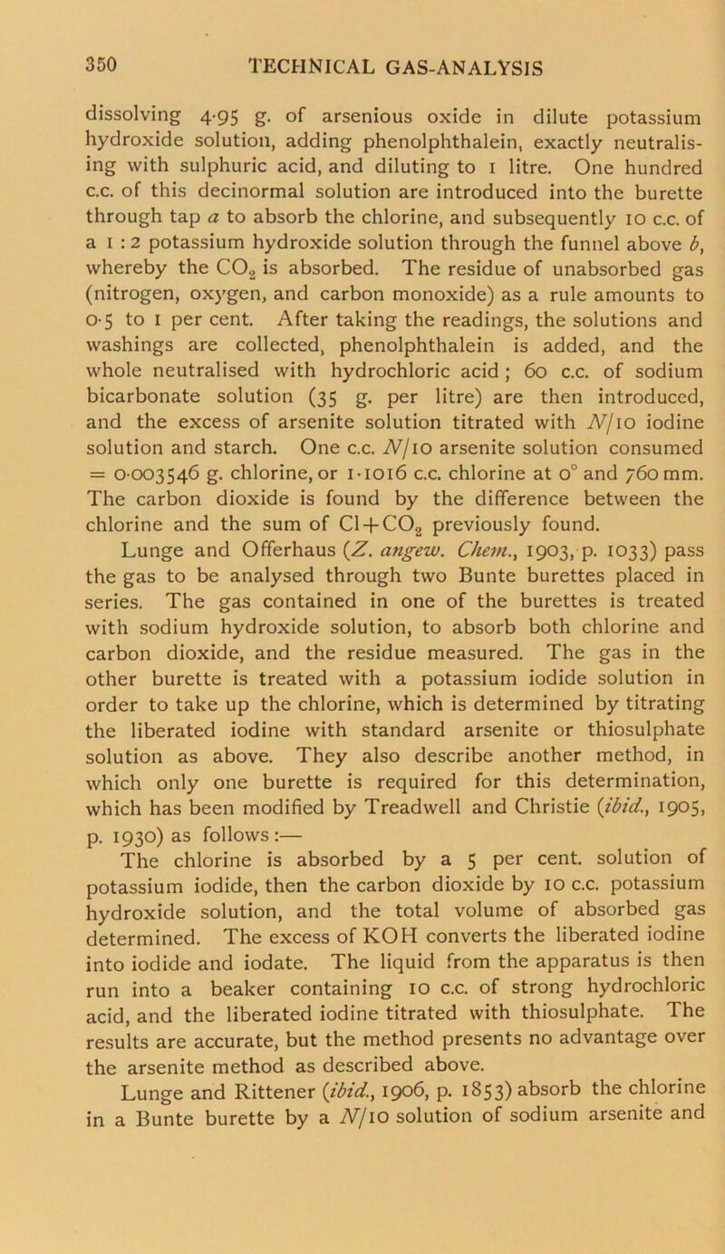 dissolving 4-95 g. of arsenious oxide in dilute potassium hydroxide solution, adding phenolphthalein, exactly neutralis- ing with sulphuric acid, and diluting to 1 litre. One hundred c.c. of this decinormal solution are introduced into the burette through tap a to absorb the chlorine, and subsequently 10 c.c. of a 1 :2 potassium hydroxide solution through the funnel above b, whereby the C02 is absorbed. The residue of unabsorbed gas (nitrogen, oxygen, and carbon monoxide) as a rule amounts to 05 to 1 per cent. After taking the readings, the solutions and washings are collected, phenolphthalein is added, and the whole neutralised with hydrochloric acid ; 60 c.c. of sodium bicarbonate solution (35 g. per litre) are then introduced, and the excess of arsenite solution titrated with N/10 iodine solution and starch. One c.c. N/10 arsenite solution consumed = 0-003546 g. chlorine, or 1-1016 c.c. chlorine at o° and 760 mm. The carbon dioxide is found by the difference between the chlorine and the sum of C1 + C02 previously found. Lunge and Offerhaus (Z. angew. Client1903, p. 1033) pass the gas to be analysed through two Bunte burettes placed in series. The gas contained in one of the burettes is treated with sodium hydroxide solution, to absorb both chlorine and carbon dioxide, and the residue measured. The gas in the other burette is treated with a potassium iodide solution in order to take up the chlorine, which is determined by titrating the liberated iodine with standard arsenite or thiosulphate solution as above. They also describe another method, in which only one burette is required for this determination, which has been modified by Treadwell and Christie (ibid., 1905, p. 1930) as follows:— The chlorine is absorbed by a 5 per cent, solution of potassium iodide, then the carbon dioxide by 10 c.c. potassium hydroxide solution, and the total volume of absorbed gas determined. The excess of KOH converts the liberated iodine into iodide and iodate. The liquid from the apparatus is then run into a beaker containing 10 c.c. of strong hydrochloric acid, and the liberated iodine titrated with thiosulphate. The results are accurate, but the method presents no advantage over the arsenite method as described above. Lunge and Rittener (ibid., 1906, p. 1853) absorb the chlorine in a Bunte burette by a N/10 solution of sodium arsenite and