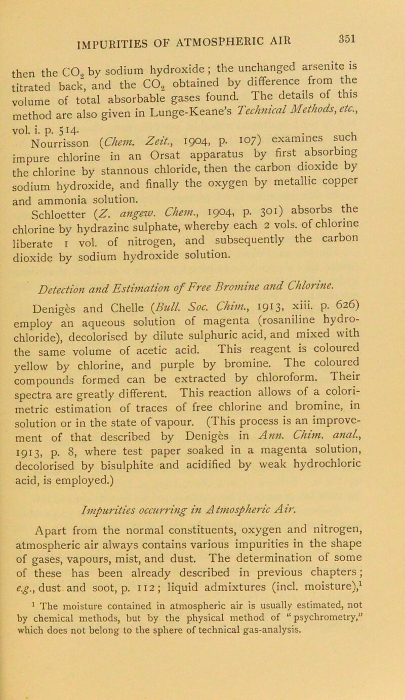 then the CO, by sodium hydroxide ; the unchanged arsenite is titrated back, and the C02 obtained by difference from the volume of total absorbable gases found. The details of this method are also given in Lunge-Keane’s Technical Methods, etc., vol. i. p. 5H- . . . Nourrisson (Chew. Zeit., 1904, P- 107) examines such impure chlorine in an Orsat apparatus by first absorbing the chlorine by stannous chloride, then the carbon dioxide by sodium hydroxide, and finally the oxygen by metallic copper and ammonia solution. Schloetter (Z. angew. Chem., 1904, p. 301) absorbs the chlorine by hydrazine sulphate, whereby each 2 vols. of chlorine liberate 1 vol. of nitrogen, and subsequently the carbon dioxide by sodium hydroxide solution. Detection and Estimation of Free Bromine and Chlorine. Deniges and Chelle {Bull. Soc. Chim., 1913. xiii. P- 626) employ an aqueous solution of magenta (rosaniline hydro- chloride), decolorised by dilute sulphuric acid, and mixed with the same volume of acetic acid. This reagent is coloured yellow by chlorine, and purple by bromine. The coloured compounds formed can be extracted by chloroform. Their spectra are greatly different. This reaction allows of a colori- metric estimation of traces of free chlorine and bromine, in solution or in the state of vapour. (This process is an improve- ment of that described by Deniges in Ann. Chim. anal., I9i3> P* 8> where test paper soaked in a magenta solution, decolorised by bisulphite and acidified by weak hydrochloric acid, is employed.) Impurities occurring in A tmospheric A ir. Apart from the normal constituents, oxygen and nitrogen, atmospheric air always contains various impurities in the shape of gases, vapours, mist, and dust. The determination of some of these has been already described in previous chapters; e.g., dust and soot, p. 112; liquid admixtures (inch moisture),1 1 The moisture contained in atmospheric air is usually estimated, not by chemical methods, but by the physical method of “ psychrometry,” which does not belong to the sphere of technical gas-analysis.