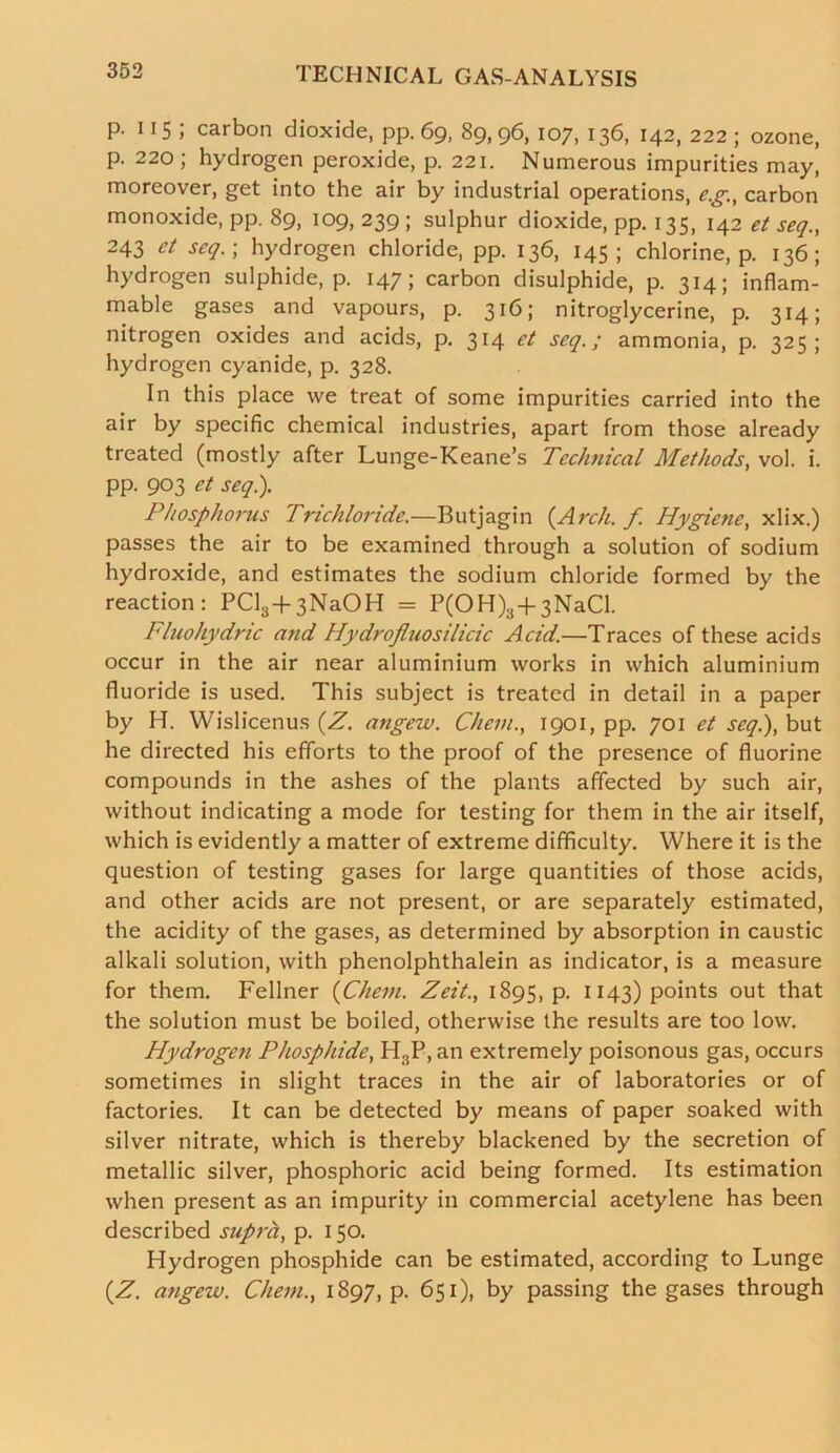 p. 11 5 ; carbon dioxide, pp. 69, 89, 96, 107, 136, 142, 222 ; ozone, p. 220; hydrogen peroxide, p. 221. Numerous impurities may, moreover, get into the air by industrial operations, eg., carbon monoxide, pp. 89, 109, 239 ; sulphur dioxide, pp. 135, 142 et seq., 243 et scq.; hydrogen chloride, pp. 136, 145; chlorine, p. 136; hydrogen sulphide, p. 147; carbon disulphide, p. 314; inflam- mable gases and vapours, p. 316; nitroglycerine, p. 314; nitrogen oxides and acids, p. 314 et scq.; ammonia, p. 325; hydrogen cyanide, p. 328. In this place we treat of some impurities carried into the air by specific chemical industries, apart from those already treated (mostly after Lunge-Keane’s Technical Methods, vol. i. pp. 903 et seq.). Phosphorus Trichloride.—Butjagin {Arch. f. Hygiene, xlix.) passes the air to be examined through a solution of sodium hydroxide, and estimates the sodium chloride formed by the reaction: PCl3+3NaOH = P(OH)3+3NaCl. Fluohydric and Hydrofluosilicic Acid.—Traces of these acids occur in the air near aluminium works in which aluminium fluoride is used. This subject is treated in detail in a paper by H. Wislicenus {Z. angew. Chein1901, pp. 701 et seq.), but he directed his efforts to the proof of the presence of fluorine compounds in the ashes of the plants affected by such air, without indicating a mode for testing for them in the air itself, which is evidently a matter of extreme difficulty. Where it is the question of testing gases for large quantities of those acids, and other acids are not present, or are separately estimated, the acidity of the gases, as determined by absorption in caustic alkali solution, with phenolphthalein as indicator, is a measure for them. Fellner {Chem. Zeit., 1895, p. 1143) points out that the solution must be boiled, otherwise the results are too low. Hydrogen Phosphide, H3P, an extremely poisonous gas, occurs sometimes in slight traces in the air of laboratories or of factories. It can be detected by means of paper soaked with silver nitrate, which is thereby blackened by the secretion of metallic silver, phosphoric acid being formed. Its estimation when present as an impurity in commercial acetylene has been described supra, p. 150. Hydrogen phosphide can be estimated, according to Lunge {Z. angew. Chem., 1897, p. 651), by passing the gases through