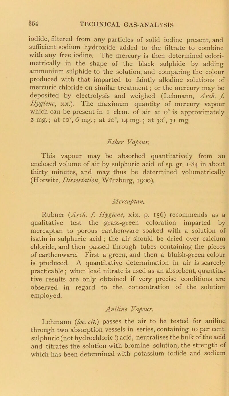 iodide, filtered from any particles of solid iodine present, and sufficient sodium hydroxide added to the filtrate to combine with any free iodine. The mercury is then determined colori- metrically in the shape of the black sulphide by adding ammonium sulphide to the solution, and comparing the colour produced with that imparted to faintly alkaline solutions of mercuric chloride on similar treatment; or the mercury may be deposited by electrolysis and weighed (Lehmann, Arch, f Hygiene, xx.). The maximum quantity of mercury vapour which can be present in I cb.m, of air at o° is approximately 2 mg.; at io°, 6 mg.; at 20°, 14 mg. ; at 30°, 31 mg. Ether Vapour. This vapour may be absorbed quantitatively from an enclosed volume of air by sulphuric acid of sp. gr. 1-84 in about thirty minutes, and may thus be determined volumetrically (Horwitz, Dissertation, Wurzburg, 1900). Mercaptan. Rubner (Arch. f. Hygiene, xix. p. 156) recommends as a qualitative test the grass-green coloration imparted by mercaptan to porous earthenware soaked with a solution of isatin in sulphuric acid ; the air should be dried over calcium chloride, and then passed through tubes containing the pieces of earthenware. First a green, and then a bluish-green colour is produced. A quantitative determination in air is scarcely practicable; when lead nitrate is used as an absorbent, quantita- tive results are only obtained if very precise conditions are observed in regard to the concentration of the solution employed. Aniline Vapour. Lehmann (loc. cit.) passes the air to be tested for aniline through two absorption vessels in series, containing 10 per cent, sulphuric (not hydrochloric !) acid, neutralises the bulk of the acid and titrates the solution with bromine solution, the strength of which has been determined with potassium iodide and sodium