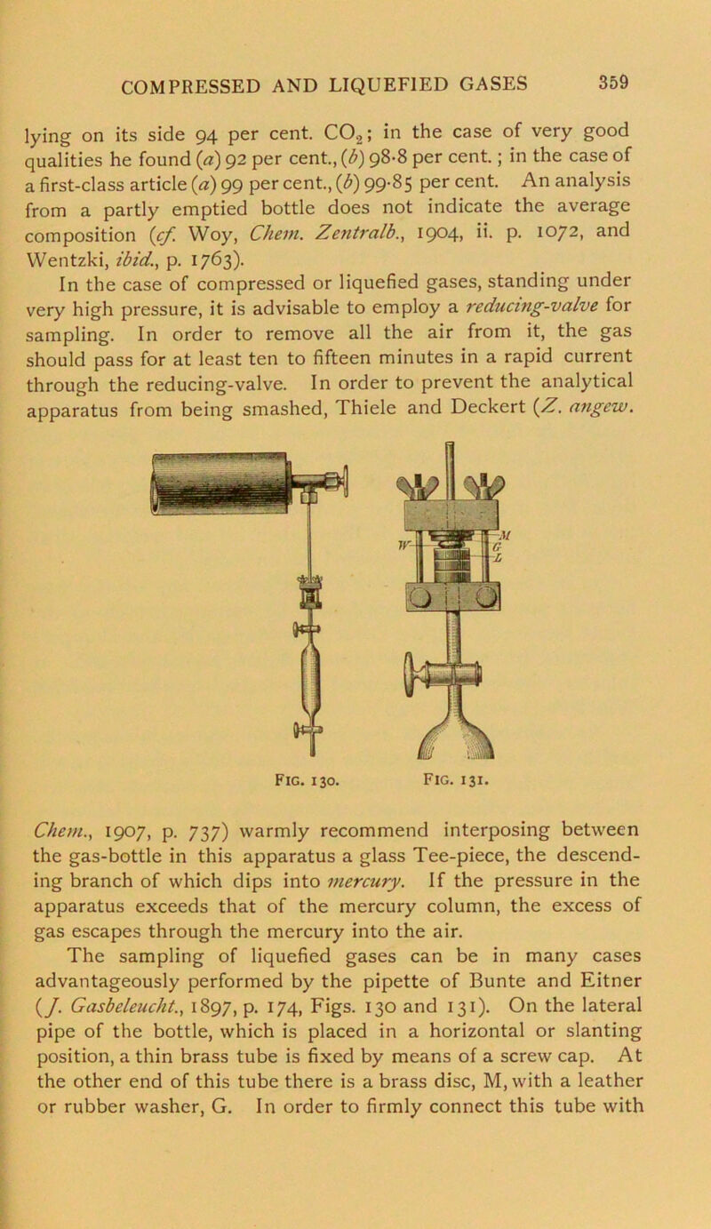 lying on its side 94 per cent. C02; in the case of very good qualities he found (a) 92 per cent., (b) 98-8 per cent.; in the case of a first-class article (a) 99 per cent., (b) 99-85 per cent. An analysis from a partly emptied bottle does not indicate the average composition (cf. Woy, Chern. Zentralb., 1904, ii. p. 1072, and Wentzki, ibid., p. 1763). In the case of compressed or liquefied gases, standing under very high pressure, it is advisable to employ a reducing-valve for sampling. In order to remove all the air from it, the gas should pass for at least ten to fifteen minutes in a rapid current through the reducing-valve. In order to prevent the analytical apparatus from being smashed, Thiele and Deckert (Z. angew. Fig. 130. Fig. i 31. Chem., 1907, p. 737) warmly recommend interposing between the gas-bottle in this apparatus a glass Tee-piece, the descend- ing branch of which dips into mercury. If the pressure in the apparatus exceeds that of the mercury column, the excess of gas escapes through the mercury into the air. The sampling of liquefied gases can be in many cases advantageously performed by the pipette of Bunte and Eitner (/. Gasbeleucht., 1897, p. 174, Figs. 130 and 131). On the lateral pipe of the bottle, which is placed in a horizontal or slanting position, a thin brass tube is fixed by means of a screw cap. At the other end of this tube there is a brass disc, M, with a leather or rubber washer, G. In order to firmly connect this tube with