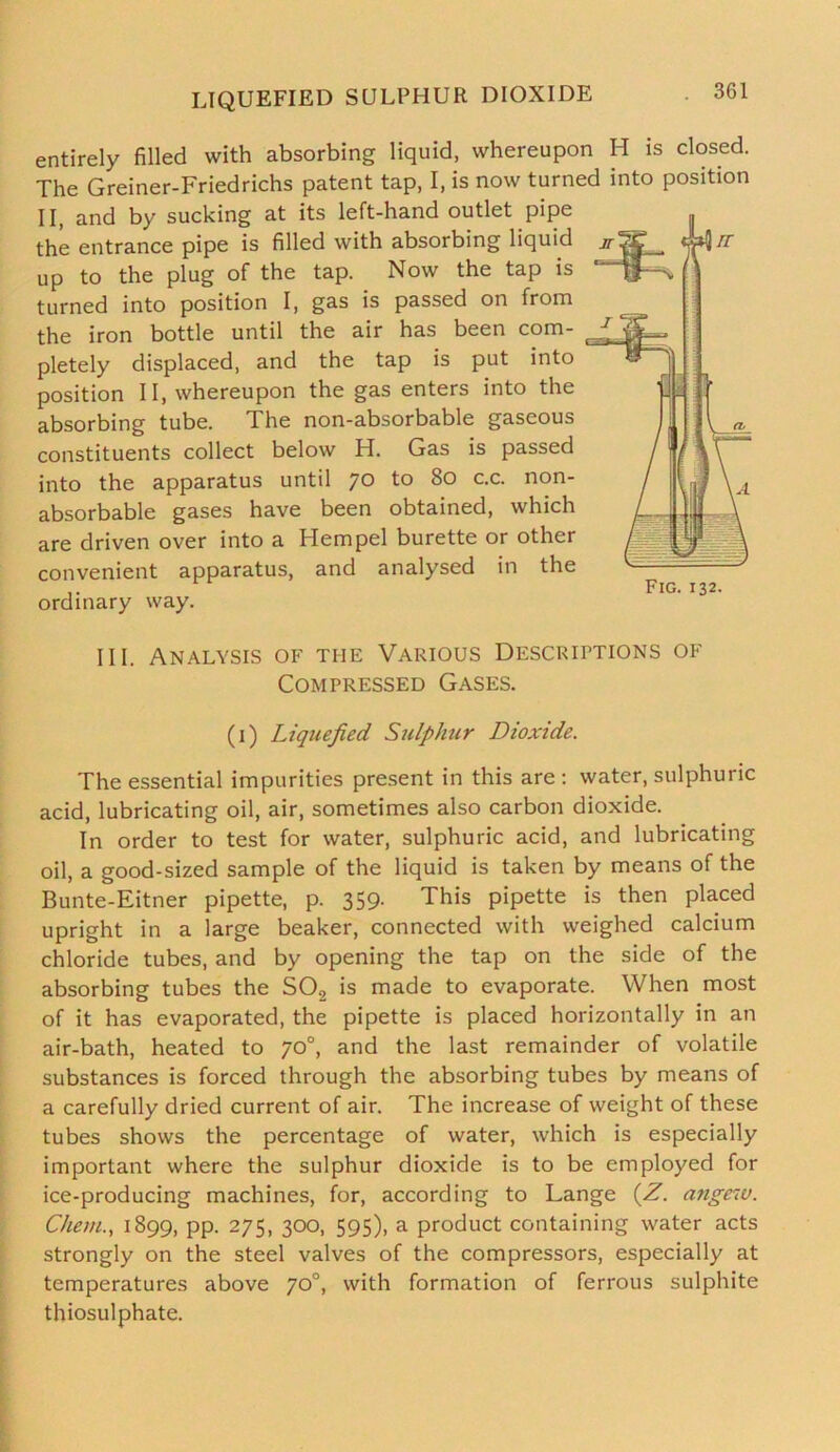 LIQUEFIED SULPHUR DIOXIDE entirely filled with absorbing liquid, whereupon H is closed. The Greiner-Friedrichs patent tap, I, is now turned into position II, and by sucking at its left-hand outlet pipe the entrance pipe is filled with absorbing liquid up to the plug of the tap. Now the tap is turned into position I, gas is passed on from the iron bottle until the air has been com- pletely displaced, and the tap is put into position II, whereupon the gas enters into the absorbing tube. The non-absorbable gaseous constituents collect below H. Gas is passed into the apparatus until 70 to 80 c.c. non- absorbable gases have been obtained, which are driven over into a Hem pel burette or other convenient apparatus, and analysed in the ordinary way. III. Analysis of the Various Descriptions of Compressed Gases. (1) Liquefied Sulphtcr Dioxide. The essential impurities present in this are: water, sulphuric acid, lubricating oil, air, sometimes also carbon dioxide. In order to test for water, sulphuric acid, and lubricating oil, a good-sized sample of the liquid is taken by means of the Bunte-Eitner pipette, p. 359. This pipette is then placed upright in a large beaker, connected with weighed calcium chloride tubes, and by opening the tap on the side of the absorbing tubes the S02 is made to evaporate. When most of it has evaporated, the pipette is placed horizontally in an air-bath, heated to 70°, and the last remainder of volatile substances is forced through the absorbing tubes by means of a carefully dried current of air. The increase of weight of these tubes shows the percentage of water, which is especially important where the sulphur dioxide is to be employed for ice-producing machines, for, according to Lange (Z. angew. Chem., 1899, pp. 275, 300, 595), a product containing water acts strongly on the steel valves of the compressors, especially at temperatures above 70°, with formation of ferrous sulphite thiosulphate.