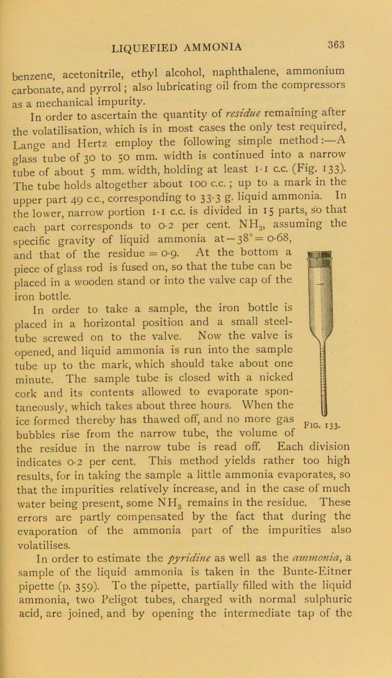 LIQUEFIED AMMONIA benzene, acetonitrile, ethyl alcohol, naphthalene, ammonium carbonate, and pyrrol; also lubricating oil from the compressors as a mechanical impurity. In order to ascertain the quantity of residue remaining after the volatilisation, which is in most cases the only test required, Lange and Hertz employ the following simple method A glass tube of 30 to 50 mm. width is continued into a narrow tube of about 5 mm. width, holding at least M c.c. (Fig. 133). The tube holds altogether about 100 c.c.; up to a mark in the upper part 49 c.c., corresponding to 33-3 g. liquid ammonia. In the lower, narrow portion I-I c.c. is divided in 15 parts, so that each part corresponds to 02 per cent. NH3, assuming the specific gravity of liquid ammonia at —38° =0-68, and that of the residue = 0-9. At the bottom a piece of glass rod is fused on, so that the tube can be placed in a wooden stand or into the valve cap of the iron bottle. In order to take a sample, the iron bottle is placed in a horizontal position and a small steel- tube screwed on to the valve. Now the valve is opened, and liquid ammonia is run into the sample tube up to the mark, which should take about one minute. The sample tube is closed with a nicked cork and its contents allowed to evaporate spon- taneously, which takes about three hours. When the ice formed thereby has thawed off, and no more gas bubbles rise from the narrow tube, the volume of the residue in the narrow tube is read off. Each division indicates o-2 per cent. This method yields rather too high results, for in taking the sample a little ammonia evaporates, so that the impurities relatively increase, and in the case of much water being present, some NH3 remains in the residue. These errors are partly compensated by the fact that during the evaporation of the ammonia part of the impurities also volatilises. In order to estimate the pyridine as well as the ammonia, a sample of the liquid ammonia is taken in the Bunte-Eitner pipette (p. 359). To the pipette, partially filled with the liquid ammonia, two Peligot tubes, charged with normal sulphuric acid, are joined, and by opening the intermediate tap of the Fig. 133.