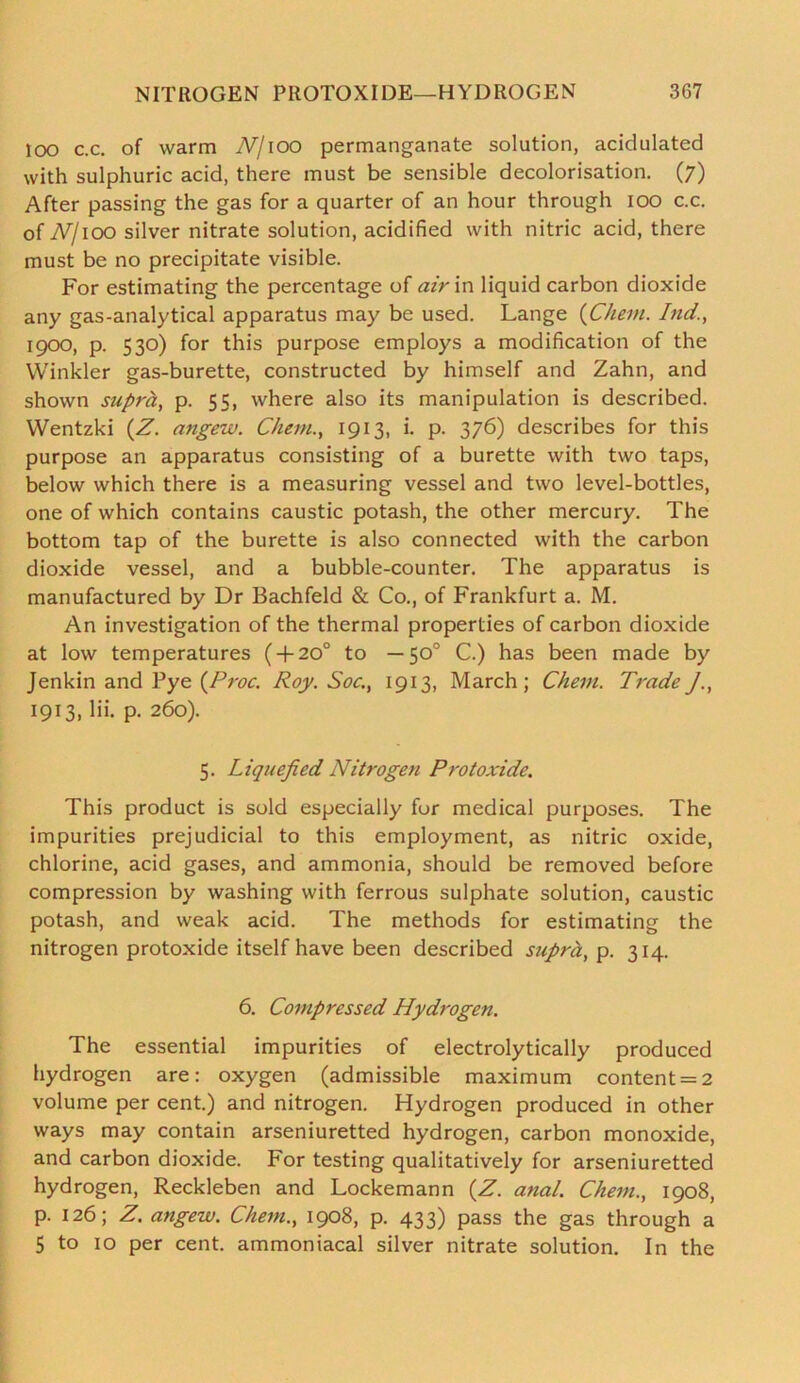 too c.c. of warm Nj\oo permanganate solution, acidulated with sulphuric acid, there must be sensible decolorisation. (7) After passing the gas for a quarter of an hour through 100 c.c. of TV/ioo silver nitrate solution, acidified with nitric acid, there must be no precipitate visible. For estimating the percentage of air in liquid carbon dioxide any gas-analytical apparatus may be used. Lange (Chem. hid., 1900, p. 530) for this purpose employs a modification of the Winkler gas-burette, constructed by himself and Zahn, and shown supra, p. 55, where also its manipulation is described. Wentzki (Z. angew. Chem., 1913, i. p. 376) describes for this purpose an apparatus consisting of a burette with two taps, below which there is a measuring vessel and two level-bottles, one of which contains caustic potash, the other mercury. The bottom tap of the burette is also connected with the carbon dioxide vessel, and a bubble-counter. The apparatus is manufactured by Dr Bachfeld & Co., of Frankfurt a. M. An investigation of the thermal properties of carbon dioxide at low temperatures ( + 20° to — 50° C.) has been made by Jenkin and Pye (Proc. Roy. Soc., 1913, March; Chem. TradeJ., 1913, lii. p. 260). 5. Liquefied Nitrogen Protoxide. This product is sold especially for medical purposes. The impurities prejudicial to this employment, as nitric oxide, chlorine, acid gases, and ammonia, should be removed before compression by washing with ferrous sulphate solution, caustic potash, and weak acid. The methods for estimating the nitrogen protoxide itself have been described supra, p. 314. 6. Compressed Hydrogen. The essential impurities of electrolytically produced hydrogen are: oxygen (admissible maximum content = 2 volume per cent.) and nitrogen. Hydrogen produced in other ways may contain arseniuretted hydrogen, carbon monoxide, and carbon dioxide. For testing qualitatively for arseniuretted hydrogen, Reckleben and Lockemann (Z. anal. Chem., 1908, p. 126; Z. angew. Chem., 1908, p. 433) pass the gas through a 5 to 10 per cent, ammoniacal silver nitrate solution. In the