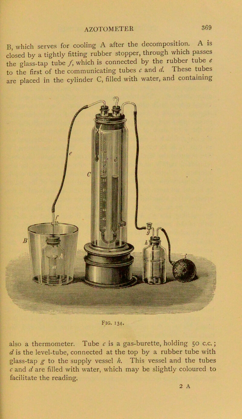 AZOTOMETER B which serves for cooling A after the decomposition. A is closed by a tightly fitting rubber stopper, through which passes the glass-tap tube f which is connected by the rubber tube e to the first of the communicating tubes c and d. These tubes are placed in the cylinder C, filled with water, and containing Fig. 134. also a thermometer. Tube c is a gas-burette, holding 50 c.c.; d is the level-tube, connected at the top by a rubber tube with glass-tap g to the supply vessel h. This vessel and the tubes c and d are filled with water, which may be slightly coloured to facilitate the reading. 2 A