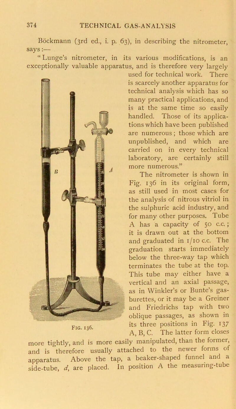 Bdckmann (3rd ed., i. p. 63), in describing the nitrometer, says:— “ Lunge’s nitrometer, in its various modifications, is an exceptionally valuable apparatus, and is therefore very largely used for technical work. There is scarcely another apparatus for technical analysis which has so many practical applications, and is at the same time so easily handled. Those of its applica- tions which have been published are numerous ; those which are unpublished, and which are carried on in every technical laboratory, are certainly still more numerous.” The nitrometer is shown in Fig. 136 in its original form, as still used in most cases for the analysis of nitrous vitriol in the sulphuric acid industry, and for many other purposes. Tube A has a capacity of 50 c.c.; it is drawn out at the bottom and graduated in 1/10 c.c. The graduation starts immediately below the three-way tap which terminates the tube at the top. This tube may either have a vertical and an axial passage, as in Winkler’s or Bunte’s gas- burettes, or it may be a Greiner and Friedrichs tap with two oblique passages, as shown in its three positions in Fig. 137 A, B, C. The latter form closes more tightly, and is more easily manipulated, than the former, and is therefore usually attached to the newer forms of apparatus. Above the tap, a beaker-shaped funnel and a side-tube, d, are placed. In position A the measuring-tube