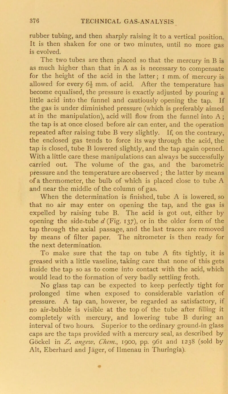 rubber tubing, and then sharply raising it to a vertical position. It is then shaken for one or two minutes, until no more gas is evolved. The two tubes are then placed so that the mercury in B is as much higher than that in A as is necessary to compensate for the height of the acid in the latter; I mm. of mercury is allowed for every mm. of acid. After the temperature has become equalised, the pressure is exactly adjusted by pouring a little acid into the funnel and cautiously opening the tap. If the gas is under diminished pressure (which is preferably aimed at in the manipulation), acid will flow from the funnel into A ; the tap is at once closed before air can enter, and the operation repeated after raising tube B very slightly. If, on the contrary, the enclosed gas tends to force its way through the acid, the tap is closed, tube B lowered slightly, and the tap again opened. With a little care these manipulations can always be successfully carried out. The volume of the gas, and the barometric pressure and the temperature are observed ; the latter by means of a thermometer, the bulb of which is placed close to tube A and near the middle of the column of gas. When the determination is finished, tube A is lowered, so that no air may enter on opening the tap, and the gas is expelled by raising tube B. The acid is got out, either by opening the side-tube d (Fig. 137), or in the older form of the tap through the axial passage, and the last traces are removed by means of filter paper. The nitrometer is then ready for the next determination. To make sure that the tap on tube A fits tightly, it is greased with a little vaseline, taking care that none of this gets inside the tap so as to come into contact with the acid, which would lead to the formation of very badly settling froth. No glass tap can be expected to keep perfectly tight for prolonged time when exposed to considerable variation of pressure. A tap can, however, be regarded as satisfactory, if no air-bubble is visible at the top of the tube after filling it completely with mercury, and lowering tube B during an interval of two hours. Superior to the ordinary ground-in glass caps are the taps provided with a mercury seal, as described by Gockel in Z. angew. Chem., 1900, pp. 961 and 1238 (sold by Alt, Eberhard and Jager, of Ilmenau in Thuringia).