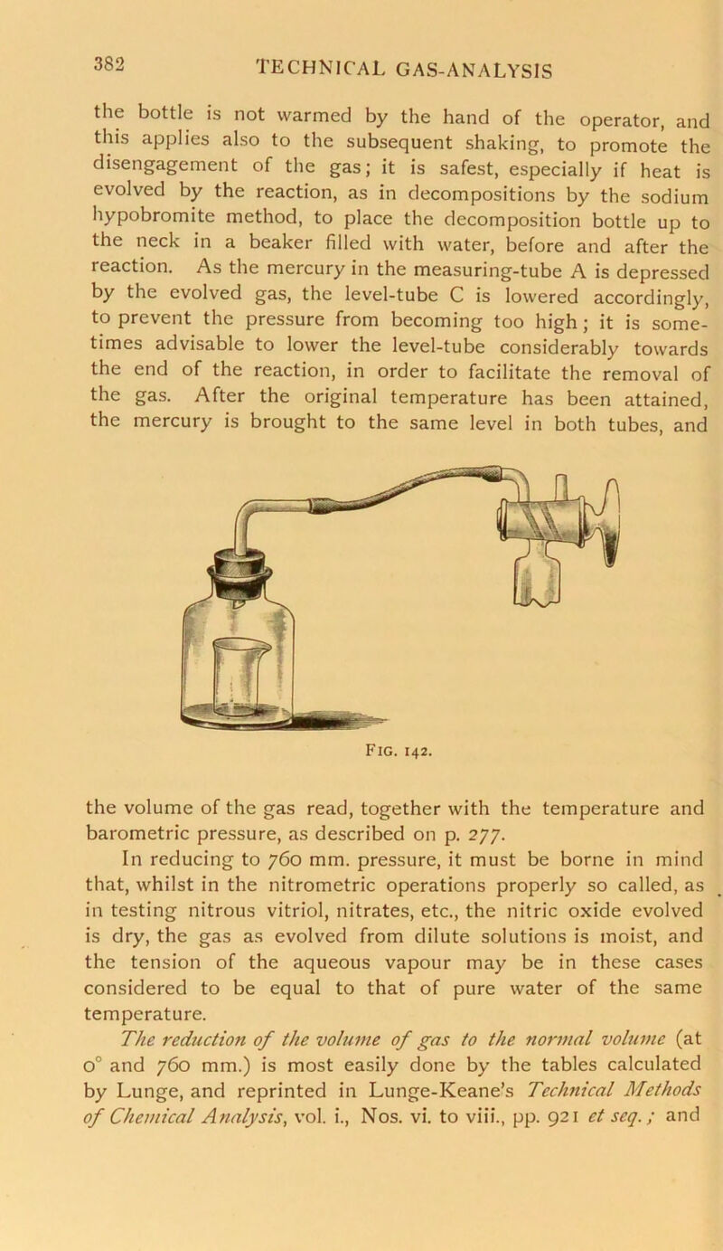 the bottle is not warmed by the hand of the operator, and this applies also to the subsequent shaking, to promote the disengagement of the gas; it is safest, especially if heat is evolved by the reaction, as in decompositions by the sodium hypobromite method, to place the decomposition bottle up to the neck in a beaker filled with water, before and after the reaction. As the mercury in the measuring-tube A is depressed by the evolved gas, the level-tube C is lowered accordingly, to prevent the pressure from becoming too high; it is some- times advisable to lower the level-tube considerably towards the end of the reaction, in order to facilitate the removal of the gas. After the original temperature has been attained, the mercury is brought to the same level in both tubes, and the volume of the gas read, together with the temperature and barometric pressure, as described on p. 277. In reducing to 760 mm. pressure, it must be borne in mind that, whilst in the nitrometric operations properly so called, as in testing nitrous vitriol, nitrates, etc., the nitric oxide evolved is dry, the gas as evolved from dilute solutions is moist, and the tension of the aqueous vapour may be in these cases considered to be equal to that of pure water of the same temperature. The reduction of the volume of gas to the normal volume (at o° and 760 mm.) is most easily done by the tables calculated by Lunge, and reprinted in Lunge-Keane’s Technical Methods of Chemical Analysis, vol. i., Nos. vi. to viii., pp. 921 et seq.; and Fig. 142.