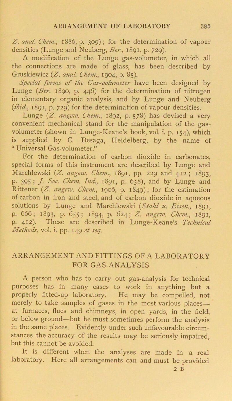 Z. anal. Chein., 1886, p. 309) ; for the determination of vapour densities (Lunge and Neuberg, Ber., 1891, p. 729). A modification of the Lunge gas-volumeter, in which all the connections are made of glass, has been described by Gruskiewicz (Z. anal. Chein., 1904, p. 85). Special forms of the Gas-volumeter have been designed by Lunge {Ber. 1890, p. 446) for the determination of nitrogen in elementary organic analysis, and by Lunge and Neuberg (ibid, 1891, p. 729) for the determination of vapour densities. Lunge (Z. angew. Chem., 1892, p. 578) has devised a very convenient mechanical stand for the manipulation of the gas- volumeter (shown in Lunge-Keane’s book, vol. i. p. 154), which is supplied by C. Desaga, Heidelberg, by the name of “ Universal Gas-volumeter.” For the determination of carbon dioxide in carbonates, special forms of this instrument are described by Lunge and Marchlewski (Z. angew. Chem., 1891, pp. 229 and 412 ; 1893, p. 395 J /• Soc. Chem. Ind., 1891, p. 658), and by Lunge and Rittener (Z. angew. Chem., 1906, p. 1849); f°r the estimation of carbon in iron and steel, and of carbon dioxide in aqueous solutions by Lunge and Marchlewski (Stahl u. Eisen., 1891, p. 666; 1893, p. 655; 1894, p. 624; Z. angew. Chem., 1891, p. 412). These are described in Lunge-Keane’s Technical Methods, vol. i. pp. 149 et seq. ARRANGEMENT AND FITTINGS OF A LABORATORY FOR GAS-ANALYSIS A person who has to carry out gas-analysis for technical purposes has in many cases to work in anything but a properly fitted-up laboratory. He may be compelled, not merely to take samples of gases in the most various places— at furnaces, flues and chimneys, in open yards, in the field, or below ground—but he must sometimes perform the analysis in the same places. Evidently under such unfavourable circum- stances the accuracy of the results may be seriously impaired, but this cannot be avoided. It is different when the analyses are made in a real laboratory. Here all arrangements can and must be provided 2 B