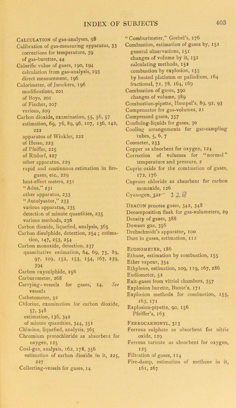 Calculation of gas-analyses, 98 Calibration of gas-measuring apparatus, 33 corrections for temperature, 39 of gas-burettes, 44 Calorific value of gases, 190, 194 calculation from gas-analysis, 193 direct measurement, 196 Calorimeter, of Junckers, 196 modifications, 201 of Boys, 201 of Fischer, 207 various, 209 Carbon dioxide, examination, 55, 56, 57 estimation, 69, 76,89, 96, 107, 136, 142, 222 apparatus of Winkler, 222 of Hesse, 223 of Pfeiffer, 225 of Riidorf, 227 other apparatus, 229 rapid and continuous estimation in fire- gases, etc., 229 heat-effect meters, 231 “ Ados,” 231 other apparatus, 233 11 Autolysator,” 233 various apparatus, 235 detection of minute quantities, 235 various methods, 236 Carbon dioxide, liquefied, analysis, 365 Carbon disulphide, detection, 254 ; estima- tion, 147, 253, 254 Carbon monoxide, detection, 237 quantitative estimation, 64, 69, 75, 89, 97, 109, 152, 153, 154, 167, 239, 394 Carbon oxysulphide, 256 Carburometer, 268 Carrying-vessels for gases, 14. See vessels Cathetometer, 32 Chlorine, examination for carbon dioxide, 57, 348 estimation, 136, 342 of minute quantities, 344, 351 Chlorine, liquefied, analysis, 365 Chromium protochloride as absorbent for oxygen, 125 Coal-gas, analysis, 162, 178, 356 estimation of carbon dioxide in it, 225, 227 Collecting-vessels for gases, 14 “ Coraburimeter,” Grebel’s, 176 Combustion, estimation of gases by, 151 general observations, 151 changes of volume by it, 151 calculating methods, 152 combustion by explosion, 155 by heated platinum or palladium, 164 fractional, 71, 78, 164, 169 Combustion of gases, 390 changes of volume, 389 Combustion-pipette, Hempel’s, 89, 92, 93 Compensator for gas-volumes, 21 Compressed gases, 357 Confining-liquids for gases, 30 Cooling arrangements for gas-sampling tubes, 5, 6, 7 Coometer, 233 Copper as absorbent for oxygen, 124 Correction of volumes for “normal” temperature and pressure, 2 Cupric oxide for the combustion of gases, 172, 176 Cuprous chloride as absorbent for carbon monoxide, 126 Cyanogen, 3 2. 8 Deacon process gases, 342, 348 Decomposition flask for gas-volumeters, 29 Density of gases, 388 Dowson gas, 356 Drehschmidt’s apparatus, 100 Dust in gases, estimation, 112 Econometer, 186 Ethane, estimation by combustion, 155 Ether vapour, 354 Ethylene, estimation, 109, 119, 167,286 Eudiometer, 52 Exit-gases from vitriol chambers, 357 Explosion burette, Bunte’s, 171 Explosion methods for combustion, 155, 163, 171 Explosion-pipette, 90, 156 Pfeiffer’s, 163 Ferrocarbonyl, 313 Ferrous sulphate as absorbent for nitric oxide, 129 Ferrous tartrate as absorbent for oxygen, 125 Filtration of gases, 114 Fire-damp, estimation of methane in it, 161, 267