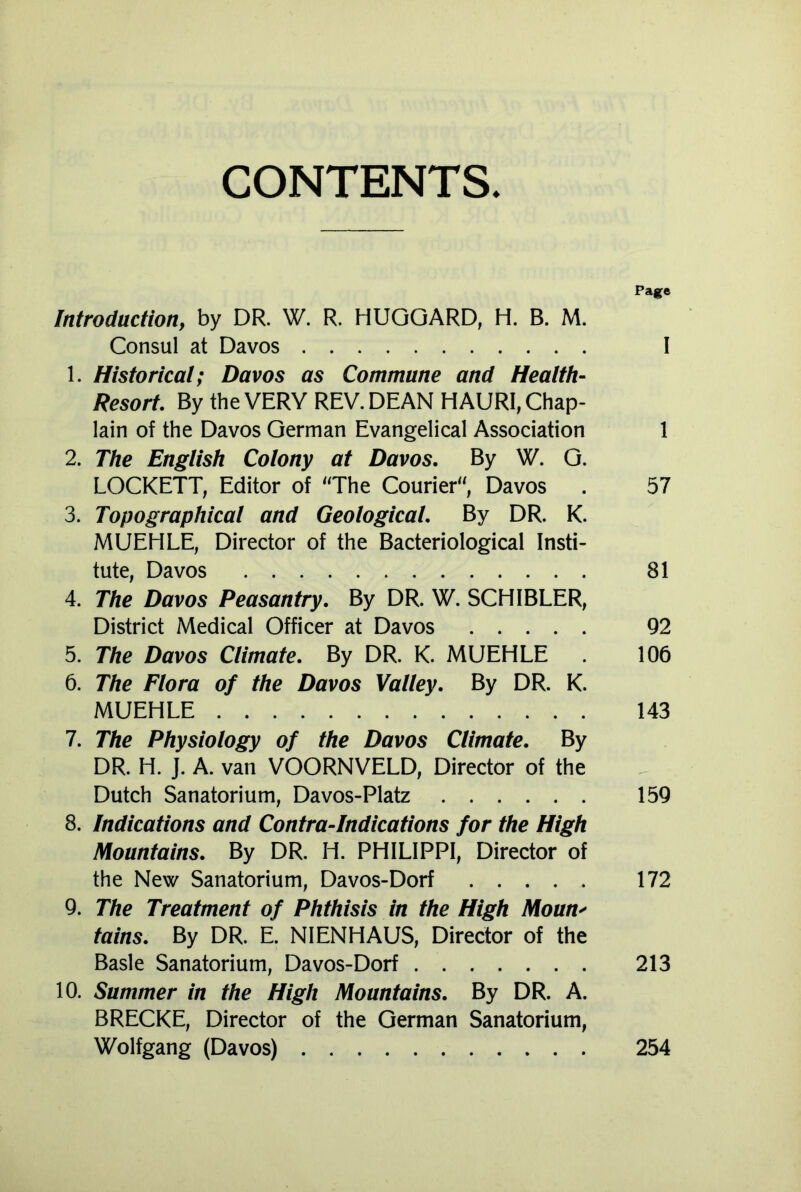 CONTENTS. Page Introduction, by DR. W. R. HUGGARD, H. B. M. Consul at Davos I 1. Historical; Davos as Commune and Health- Resort. By the VERY REV. DEAN HAURI, Chap- lain of the Davos German Evangelical Association 1 2. The English Colony at Davos. By W. G. LOCKETT, Editor of 'The Courier; Davos . 57 3. Topographical and Geological. By DR. K. MUEHLE, Director of the Bacteriological Insti- tute, Davos 81 4. The Davos Peasantry. By DR. W. SCHIBLER, District Medical Officer at Davos 92 5. The Davos Climate. By DR. K. MUEHLE . 106 6. The Flora of the Davos Valley. By DR. K. MUEHLE 143 7. The Physiology of the Davos Climate. By DR. H. J. A. van VOORNVELD, Director of the Dutch Sanatorium, Davos-Platz 159 8. Indications and Contra-Indications for the High Mountains. By DR. H. PHILIPPI, Director of the New Sanatorium, Davos-Dorf 172 9. The Treatment of Phthisis in the High Moun> tains. By DR. E. NIENHAUS, Director of the Basle Sanatorium, Davos-Dorf 213 10. Summer in the High Mountains. By DR. A. BRECKE, Director of the German Sanatorium, Wolfgang (Davos) 254