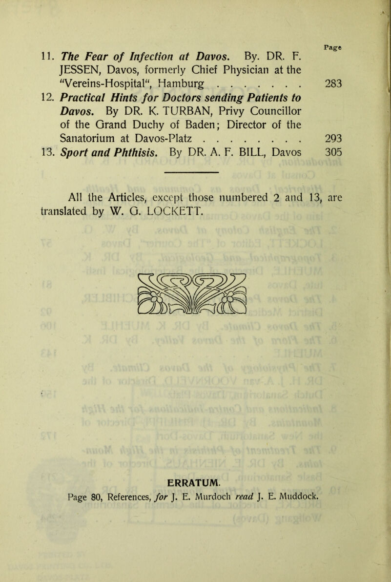 Page 11. The Fear of Infection at Davos. By. DR. F. JESSEN, Davos, formerly Chief Physician at the “Vereins-Hospital“, Hamburg 283 12. Practical Hints for Doctors sending Patients to Davos. By DR. K. TURBAN, Privy Councillor of the Grand Duchy of Baden; Director of the Sanatorium at Davos-Platz 293 13. Sport and Phthisis. By DR. A. F. BILL, Davos 305 All the Articles, except those numbered 2 and 13, are translated by W. G. LOCKETT. ERRATUM. Page 80, References, for J. E. Murdoch read J. E. Muddock.