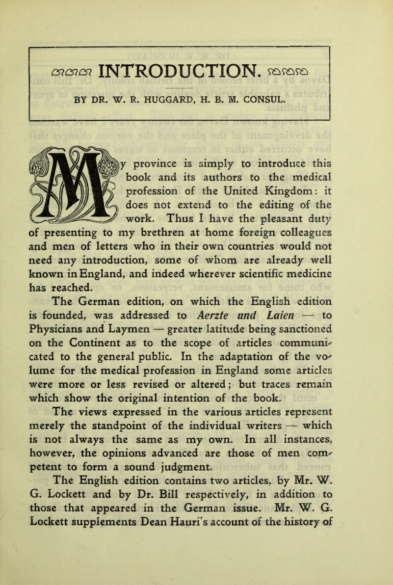 cn&c* INTRODUCTION. BY DR* W. R. HUGGARD, H. B. M. CONSUL* y province is simply to introduce this book and its authors to the medical profession of the United Kingdom: it does not extend to the editing of the work. Thus I have the pleasant duty of presenting to my brethren at home foreign colleagues and men of letters who in their own countries would not need any introduction, some of whom are already well known in England, and indeed wherever scientific medicine has reached. The German edition, on which the English edition is founded, was addressed to Aerzte und Laien — to Physicians and Laymen — greater latitude being sanctioned on the Continent as to the scope of articles communis cated to the general public. In the adaptation of the vo' lume for the medical profession in England some articles were more or less revised or altered; but traces remain which show the original intention of the book. The views expressed in the various articles represent merely the standpoint of the individual writers —- which is not always the same as my own. In all instances, however, the opinions advanced are those of men corm petent to form a sound judgment. The English edition contains two articles, by Mr. W. G. Lockett and by Dr. Bill respectively, in addition to those that appeared in the German issue. Mr. W. G. Lockett supplements Dean Hauri’s account of the history of S