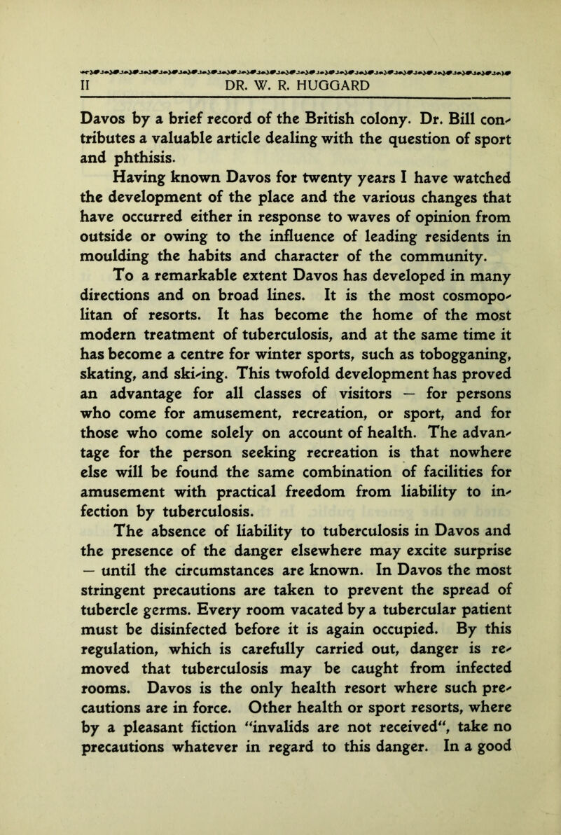 Davos by a brief record of the British colony. Dr. Bill con- tributes a valuable article dealing with the question of sport and phthisis. Having known Davos for twenty years I have watched the development of the place and the various changes that have occurred either in response to waves of opinion from outside or owing to the influence of leading residents in moulding the habits and character of the community. To a remarkable extent Davos has developed in many directions and on broad lines. It is the most cosmopo- litan of resorts. It has become the home of the most modern treatment of tuberculosis, and at the same time it has become a centre for winter sports, such as tobogganing, skating, and skiving. This twofold development has proved an advantage for all classes of visitors — for persons who come for amusement, recreation, or sport, and for those who come solely on account of health. The advan- tage for the person seeking recreation is that nowhere else will be found the same combination of facilities for amusement with practical freedom from liability to in- fection by tuberculosis. The absence of liability to tuberculosis in Davos and the presence of the danger elsewhere may excite surprise — until the circumstances are known. In Davos the most stringent precautions are taken to prevent the spread of tubercle germs. Every room vacated by a tubercular patient must be disinfected before it is again occupied. By this regulation, which is carefully carried out, danger is re- moved that tuberculosis may be caught from infected rooms. Davos is the only health resort where such pre- cautions are in force. Other health or sport resorts, where by a pleasant fiction “invalids are not received“, take no precautions whatever in regard to this danger. In a good