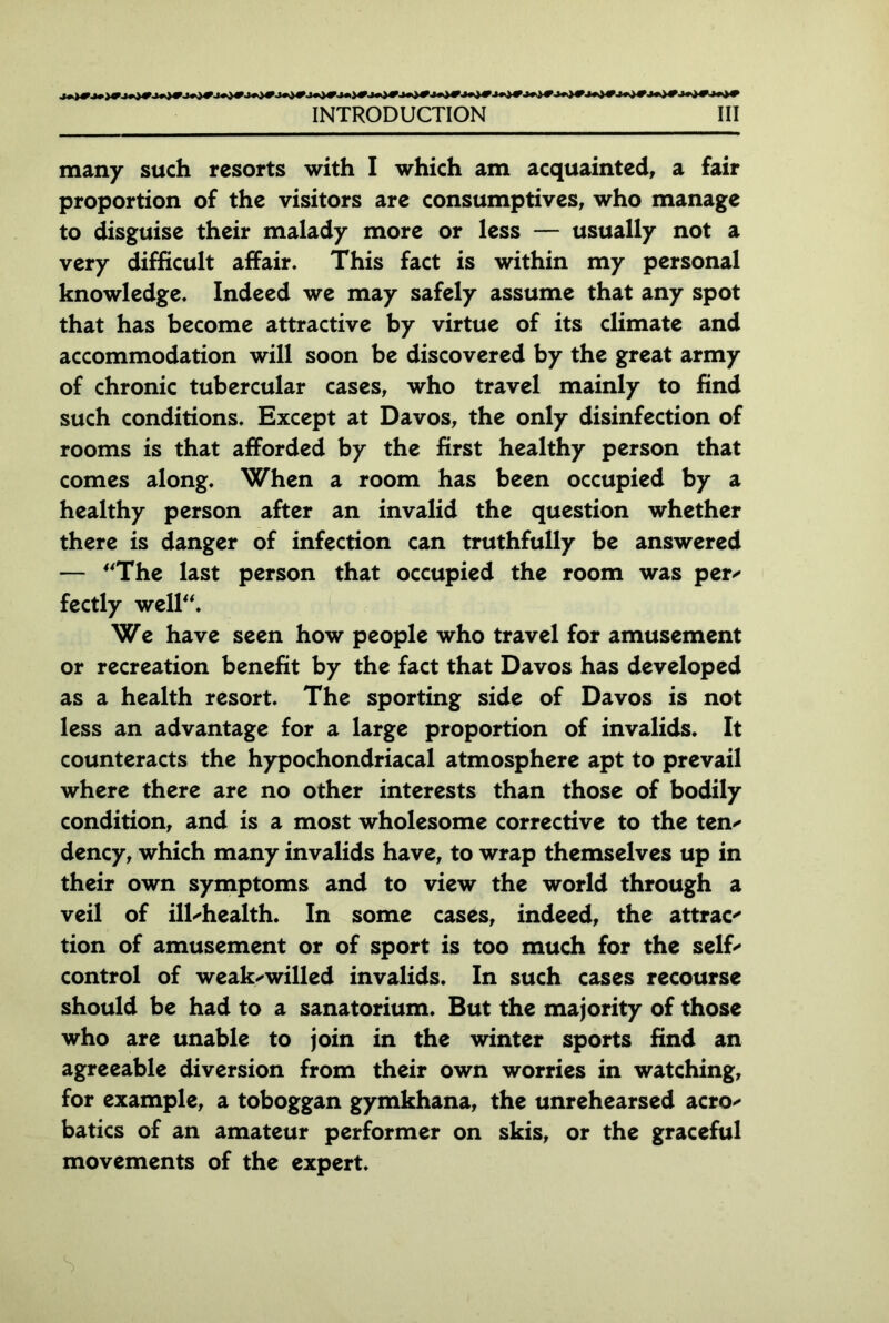 many such resorts with I which am acquainted, a fair proportion of the visitors are consumptives, who manage to disguise their malady more or less — usually not a very difficult affair. This fact is within my personal knowledge. Indeed we may safely assume that any spot that has become attractive by virtue of its climate and accommodation will soon be discovered by the great army of chronic tubercular cases, who travel mainly to find such conditions. Except at Davos, the only disinfection of rooms is that afforded by the first healthy person that comes along. When a room has been occupied by a healthy person after an invalid the question whether there is danger of infection can truthfully be answered — The last person that occupied the room was per* fectly well. We have seen how people who travel for amusement or recreation benefit by the fact that Davos has developed as a health resort. The sporting side of Davos is not less an advantage for a large proportion of invalids. It counteracts the hypochondriacal atmosphere apt to prevail where there are no other interests than those of bodily condition, and is a most wholesome corrective to the ten- dency, which many invalids have, to wrap themselves up in their own symptoms and to view the world through a veil of ill-health. In some cases, indeed, the attract tion of amusement or of sport is too much for the self' control of weak-willed invalids. In such cases recourse should be had to a sanatorium. But the majority of those who are unable to join in the winter sports find an agreeable diversion from their own worries in watching, for example, a toboggan gymkhana, the unrehearsed acro- batics of an amateur performer on skis, or the graceful movements of the expert.