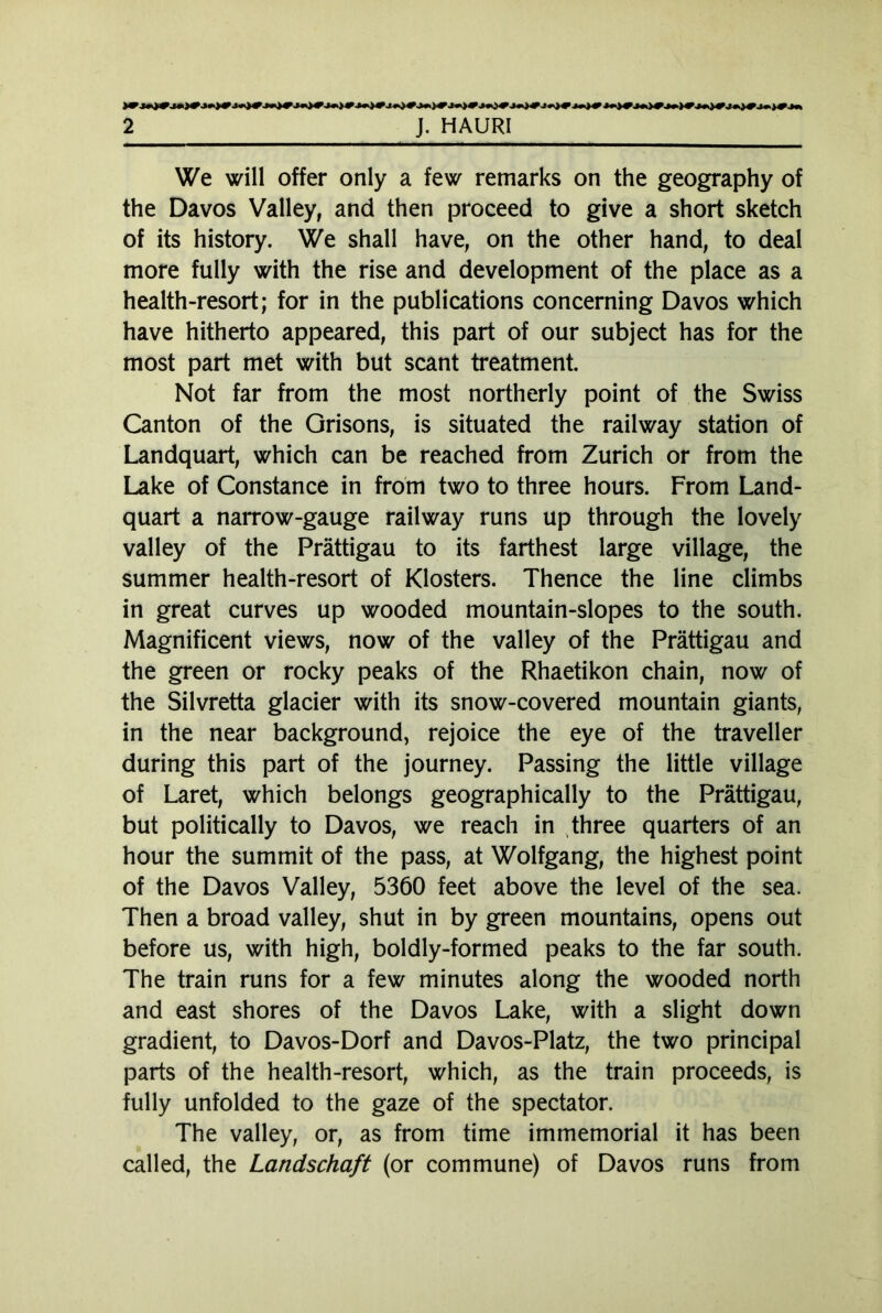 We will offer only a few remarks on the geography of the Davos Valley, and then proceed to give a short sketch of its history. We shall have, on the other hand, to deal more fully with the rise and development of the place as a health-resort; for in the publications concerning Davos which have hitherto appeared, this part of our subject has for the most part met with but scant treatment. Not far from the most northerly point of the Swiss Canton of the Grisons, is situated the railway station of Landquart, which can be reached from Zurich or from the Lake of Constance in from two to three hours. From Land- quart a narrow-gauge railway runs up through the lovely valley of the Prättigau to its farthest large village, the summer health-resort of Klosters. Thence the line climbs in great curves up wooded mountain-slopes to the south. Magnificent views, now of the valley of the Prättigau and the green or rocky peaks of the Rhaetikon chain, now of the Silvretta glacier with its snow-covered mountain giants, in the near background, rejoice the eye of the traveller during this part of the journey. Passing the little village of Laret, which belongs geographically to the Prättigau, but politically to Davos, we reach in three quarters of an hour the summit of the pass, at Wolfgang, the highest point of the Davos Valley, 5360 feet above the level of the sea. Then a broad valley, shut in by green mountains, opens out before us, with high, boldly-formed peaks to the far south. The train runs for a few minutes along the wooded north and east shores of the Davos Lake, with a slight down gradient, to Davos-Dorf and Davos-Platz, the two principal parts of the health-resort, which, as the train proceeds, is fully unfolded to the gaze of the spectator. The valley, or, as from time immemorial it has been called, the Landschaft (or commune) of Davos runs from