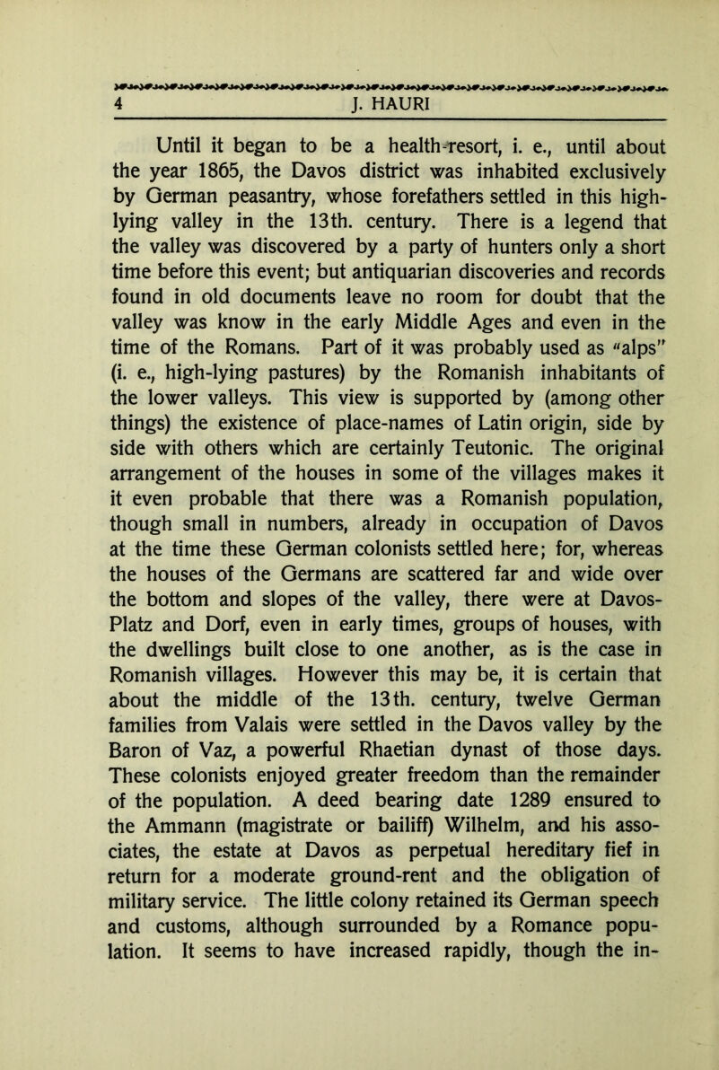 Until it began to be a health-resort, i. e., until about the year 1865, the Davos district was inhabited exclusively by German peasantry, whose forefathers settled in this high- lying valley in the 13th. century. There is a legend that the valley was discovered by a party of hunters only a short time before this event; but antiquarian discoveries and records found in old documents leave no room for doubt that the valley was know in the early Middle Ages and even in the time of the Romans. Part of it was probably used as alps' (i. e., high-lying pastures) by the Romanish inhabitants of the lower valleys. This view is supported by (among other things) the existence of place-names of Latin origin, side by side with others which are certainly Teutonic. The original arrangement of the houses in some of the villages makes it it even probable that there was a Romanish population, though small in numbers, already in occupation of Davos at the time these German colonists settled here; for, whereas the houses of the Germans are scattered far and wide over the bottom and slopes of the valley, there were at Davos- Platz and Dorf, even in early times, groups of houses, with the dwellings built close to one another, as is the case in Romanish villages. However this may be, it is certain that about the middle of the 13 th. century, twelve German families from Valais were settled in the Davos valley by the Baron of Vaz, a powerful Rhaetian dynast of those days. These colonists enjoyed greater freedom than the remainder of the population. A deed bearing date 1289 ensured to the Ammann (magistrate or bailiff) Wilhelm, and his asso- ciates, the estate at Davos as perpetual hereditary fief in return for a moderate ground-rent and the obligation of military service. The little colony retained its German speech and customs, although surrounded by a Romance popu- lation. It seems to have increased rapidly, though the in-