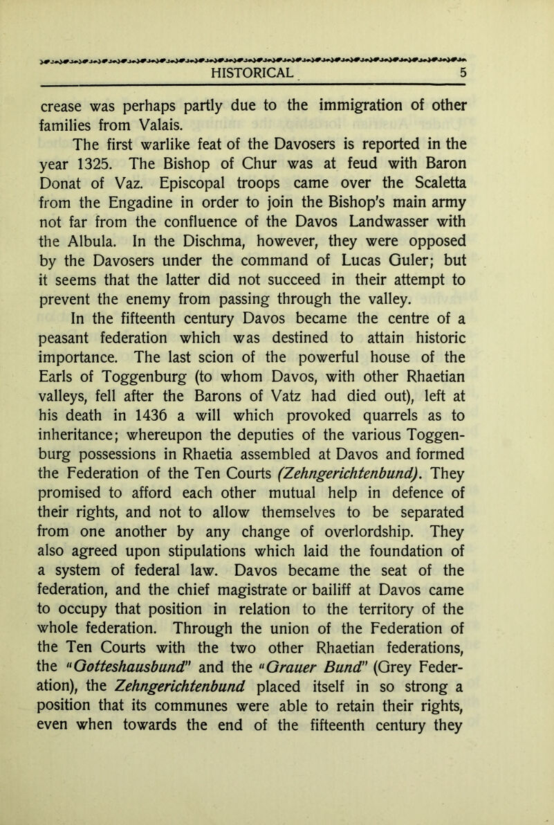 crease was perhaps partly due to the immigration of other families from Valais. The first warlike feat of the Davosers is reported in the year 1325. The Bishop of Chur was at feud with Baron Donat of Vaz. Episcopal troops came over the Scaletta from the Engadine in order to join the Bishop’s main army not far from the confluence of the Davos Landwasser with the Albula. In the Dischma, however, they were opposed by the Davosers under the command of Lucas Guler; but it seems that the latter did not succeed in their attempt to prevent the enemy from passing through the valley. In the fifteenth century Davos became the centre of a peasant federation which was destined to attain historic importance. The last scion of the powerful house of the Earls of Toggenburg (to whom Davos, with other Rhaetian valleys, fell after the Barons of Vatz had died out), left at his death in 1436 a will which provoked quarrels as to inheritance; whereupon the deputies of the various Toggen- burg possessions in Rhaetia assembled at Davos and formed the Federation of the Ten Courts (Zehngerichtenbund). They promised to afford each other mutual help in defence of their rights, and not to allow themselves to be separated from one another by any change of overlordship. They also agreed upon stipulations which laid the foundation of a system of federal law. Davos became the seat of the federation, and the chief magistrate or bailiff at Davos came to occupy that position in relation to the territory of the whole federation. Through the union of the Federation of the Ten Courts with the two other Rhaetian federations, the «Gotteshaasbund” and the Grauer Bund (Grey Feder- ation), the Zehngerichtenbund placed itself in so strong a position that its communes were able to retain their rights, even when towards the end of the fifteenth century they
