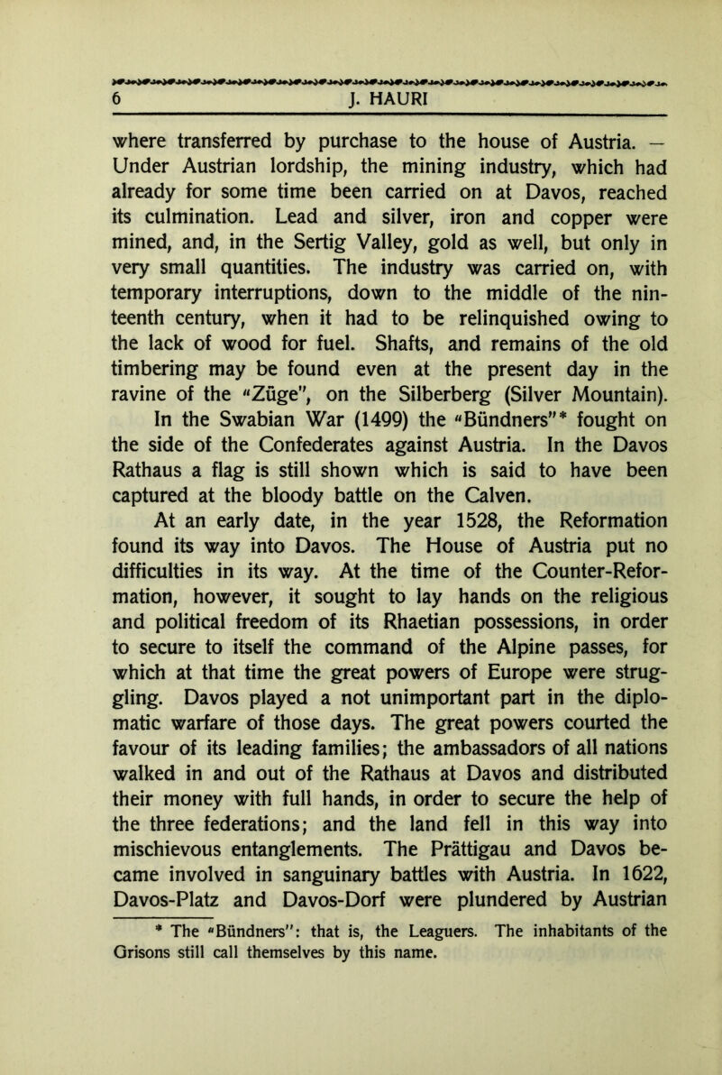 where transferred by purchase to the house of Austria. — Under Austrian lordship, the mining industry, which had already for some time been carried on at Davos, reached its culmination. Lead and silver, iron and copper were mined, and, in the Sertig Valley, gold as well, but only in very small quantities. The industry was carried on, with temporary interruptions, down to the middle of the nin- teenth century, when it had to be relinquished owing to the lack of wood for fuel. Shafts, and remains of the old timbering may be found even at the present day in the ravine of the «Züge, on the Silberberg (Silver Mountain). In the Swabian War (1499) the «Bündners”* fought on the side of the Confederates against Austria. In the Davos Rathaus a flag is still shown which is said to have been captured at the bloody battle on the Calven. At an early date, in the year 1528, the Reformation found its way into Davos. The House of Austria put no difficulties in its way. At the time of the Counter-Refor- mation, however, it sought to lay hands on the religious and political freedom of its Rhaetian possessions, in order to secure to itself the command of the Alpine passes, for which at that time the great powers of Europe were strug- gling. Davos played a not unimportant part in the diplo- matic warfare of those days. The great powers courted the favour of its leading families; the ambassadors of all nations walked in and out of the Rathaus at Davos and distributed their money with full hands, in order to secure the help of the three federations; and the land fell in this way into mischievous entanglements. The Prättigau and Davos be- came involved in sanguinary battles with Austria. In 1622, Davos-Platz and Davos-Dorf were plundered by Austrian * The «Bündners: that is, the Leaguers. The inhabitants of the Grisons still call themselves by this name.