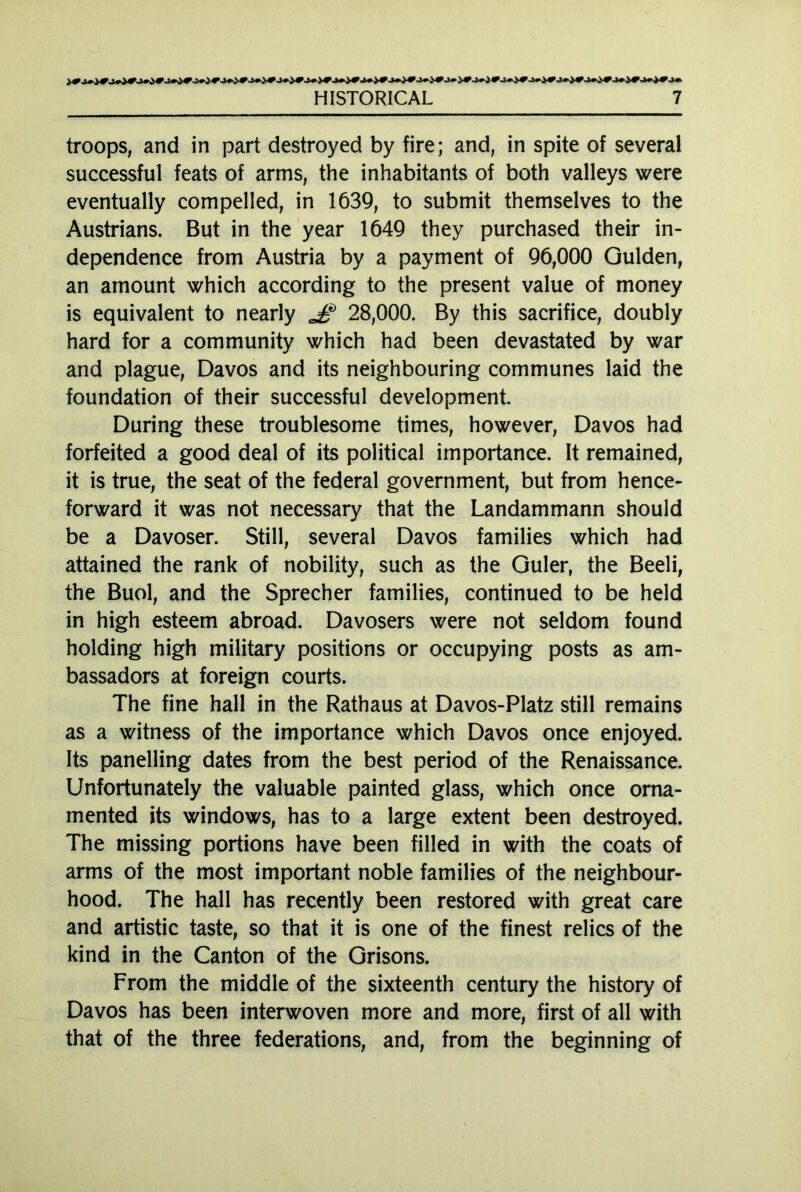 troops, and in part destroyed by fire; and, in spite of several successful feats of arms, the inhabitants of both valleys were eventually compelled, in 1639, to submit themselves to the Austrians. But in the year 1649 they purchased their in- dependence from Austria by a payment of 96,000 Gulden, an amount which according to the present value of money is equivalent to nearly J? 28,000. By this sacrifice, doubly hard for a community which had been devastated by war and plague, Davos and its neighbouring communes laid the foundation of their successful development. During these troublesome times, however, Davos had forfeited a good deal of its political importance. It remained, it is true, the seat of the federal government, but from hence- forward it was not necessary that the Landammann should be a Davoser. Still, several Davos families which had attained the rank of nobility, such as the Guler, the Beeli, the Buol, and the Sprecher families, continued to be held in high esteem abroad. Davosers were not seldom found holding high military positions or occupying posts as am- bassadors at foreign courts. The fine hall in the Rathaus at Davos-Platz still remains as a witness of the importance which Davos once enjoyed. Its panelling dates from the best period of the Renaissance. Unfortunately the valuable painted glass, which once orna- mented its windows, has to a large extent been destroyed. The missing portions have been filled in with the coats of arms of the most important noble families of the neighbour- hood. The hall has recently been restored with great care and artistic taste, so that it is one of the finest relics of the kind in the Canton of the Grisons. From the middle of the sixteenth century the history of Davos has been interwoven more and more, first of all with that of the three federations, and, from the beginning of