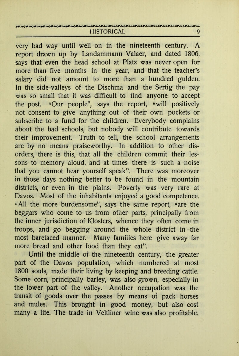 very bad way until well on in the nineteenth century. A report drawn up by Landammann Valaer, and dated 1806, says that even the head school at Platz was never open for more than five months in the year, and that the teacher’s salary did not amount to more than a hundred gulden. In the side-valleys of the Dischma and the Sertig the pay was so small that it was difficult to find anyone to accept the post. «Our people”, says the report, «will positively not consent to give anything out of their own pockets or subscribe to a fund for the children. Everybody complains about the bad schools, but nobody will contribute towards their improvement. Truth to tell, the school arrangements are by no means praiseworthy. In addition to other dis- orders, there is this, that all the children commit their les- sons to memory aloud, and at times there is such a noise that you cannot hear yourself speak”. There was moreover in those days nothing better to be found in the mountain districts, or even in the plains. Poverty was very rare at Davos. Most of the inhabitants enjoyed a good competence. «All the more burdensome”, says the same report, «are the beggars who come to us from other parts, principally from the inner jurisdiction of Klosters, whence they often come in troops, and go begging around the whole district in the most barefaced manner. Many families here give away far more bread and other food than they eat”. Until the middle of the nineteenth century, the greater part of the Davos population, which numbered at most 1800 souls, made their living by keeping and breeding cattle. Some corn, principally barley, was also grown, especially in the lower part of the valley. Another occupation was the transit of goods over the passes by means of pack horses and mules. This brought in good money, but also cost many a life. The trade in Veltliner wine was also profitable.