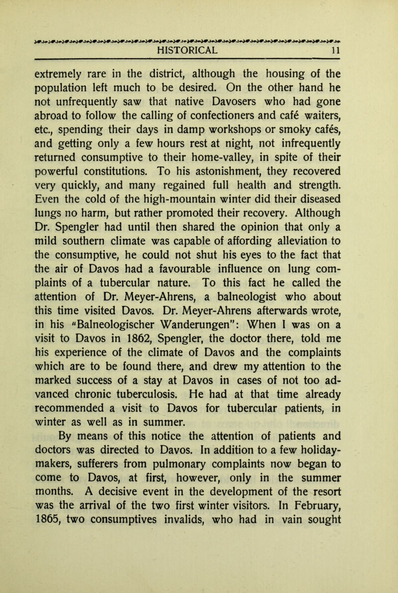 extremely rare in the district, although the housing of the population left much to be desired. On the other hand he not unfrequently saw that native Davosers who had gone abroad to follow the calling of confectioners and cafe waiters, etc., spending their days in damp workshops or smoky cafes, and getting only a few hours rest at night, not infrequently returned consumptive to their home-valley, in spite of their powerful constitutions. To his astonishment, they recovered very quickly, and many regained full health and strength. Even the cold of the high-mountain winter did their diseased lungs no harm, but rather promoted their recovery. Although Dr. Spengler had until then shared the opinion that only a mild southern climate was capable of affording alleviation to the consumptive, he could not shut his eyes to the fact that the air of Davos had a favourable influence on lung com- plaints of a tubercular nature. To this fact he called the attention of Dr. Meyer-Ahrens, a balneologist who about this time visited Davos. Dr. Meyer-Ahrens afterwards wrote, in his Baineologischer Wanderungen: When I was on a visit to Davos in 1862, Spengler, the doctor there, told me his experience of the climate of Davos and the complaints which are to be found there, and drew my attention to the marked success of a stay at Davos in cases of not too ad- vanced chronic tuberculosis. He had at that time already recommended a visit to Davos for tubercular patients, in winter as well as in summer. By means of this notice the attention of patients and doctors was directed to Davos. In addition to a few holiday- makers, sufferers from pulmonary complaints now began to come to Davos, at first, however, only in the summer months. A decisive event in the development of the resort was the arrival of the two first winter visitors. In February, 1865, two consumptives invalids, who had in vain sought