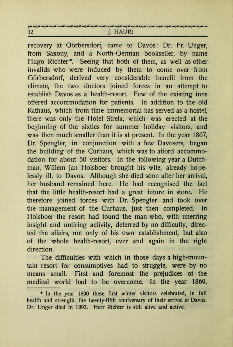 recovery at Görbersdorf, came to Davos: Dr. Fr. Unger, from Saxony, and a North-German bookseller, by name Hugo Richter*. Seeing that both of them, as well as other invalids who were induced by them to come over from Görbersdorf, derived very considerable benefit from the climate, the two doctors joined forces in an attempt to establish Davos as a health-resort. Few of the existing inns offered accommodation for patients. In addition to the old Rathaus, which from time immemorial has served as a hostel, there was only the Hotel Strela, which was erected at the beginning of the sixties for summer holiday visitors, and was then much smaller than it is at present. In the year 1867, Dr. Spengler, in conjunction with a few Davosers, began the building of the Curhaus, which was to afford accommo- dation for about 50 visitors. In the following year a Dutch- man, Willem Jan Holsboer brought his wife, already hope- lessly ill, to Davos. Although she died soon after her arrival, her husband remained here. He had recognised the fact that the little health-resort had a great future in store. He therefore joined forces with Dr. Spengler and took over the management of the Curhaus, just then completed. In Holsboer the resort had found the man who, with unerring insight and untiring activity, deterred by no difficulty, direc- ted the affairs, not only of his own establishment, but also of the whole health-resort, ever and again in the right direction. The difficulties with which in those days a high-moun- tain resort for consumptives had to struggle, were by no means small. First and foremost the prejudices of the medical world had to be overcome. In the year 1869, * In the year 1890 these first winter visitors celebrated, in full health and strength, the twenty-fifth anniversary of their arrival at Davos. Dr. Unger died in 1893. Herr Richter is still alive and active.