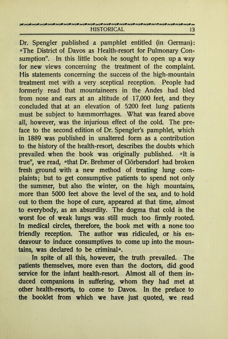 Dr. Spengler published a pamphlet entitled (in German): «The District of Davos as Health-resort for Pulmonary Con- sumption”. In this little book he sought to open up a way for new views concerning the treatment of the complaint. His statements concerning the success of the high-mountain treatment met with a very sceptical reception. People had formerly read that mountaineers in the Andes had bled from nose and ears at an altitude of 17,000 feet, and they concluded that at an elevation of 5200 feet lung patients must be subject to haemmorrhages. What was feared above all, however, was the injurious effect of the cold. The pre- face to the second edition of Dr. Spengler's pamphlet, which in 1889 was published in unaltered form as a contribution to the history of the health-resort, describes the doubts which prevailed when the book was originally published. «It is true”, we read, «that Dr. Brehmer of Görbersdorf had broken fresh ground with a new method of treating lung com- plaints; but to get consumptive patients to spend not only the summer, but also the winter, on the high mountains, more than 5000 feet above the level of the sea, and to hold out to them the hope of cure, appeared at that time, almost to everybody, as an absurdity. The dogma that cold is the worst foe of weak lungs was still much too firmly rooted. In medical circles, therefore, the book met with a none too friendly reception. The author was ridiculed, or his en- deavour to induce consumptives to come up into the moun- tains, was declared to be criminal«. In spite of all this, however, the truth prevailed. The patients themselves, more even than the doctors, did good service for the infant health-resort. Almost all of them in- duced companions in suffering, whom they had met at other health-resorts, to come to Davos. In the preface to the booklet from which we have just quoted, we read