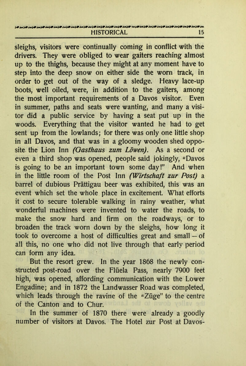 sleighs, visitors were continually coming in conflict with the drivers. They were obliged to wear gaiters reaching almost up to the thighs, because they might at any moment have to step into the deep snow on either side the worn track, in order to get out of the way of a sledge. Heavy lace-up boots, well oiled, were, in addition to the gaiters, among the most important requirements of a Davos visitor. Even in summer, paths and seats were wanting, and many a visi- tor did a public service by having a seat put up in the woods. Everything that the visitor wanted he had to get sent up from the lowlands; for there was only one little shop in all Davos, and that was in a gloomy wooden shed oppo- site the Lion Inn (Gasthaus zum Löwen). As a second or even a third shop was opened, people said jokingly, «Davos is going to be an important town some day! And when in the little room of the Post Inn (Wirtschaft zur Post) a barrel of dubious Prättigau beer was exhibited, this was an event which set the whole place in excitement. What efforts it cost to secure tolerable walking in rainy weather, what wonderful machines were invented to water the roads, to make the snow hard and firm on the roadways, or to broaden the track worn down by the sleighs, how long it took to overcome a host of difficulties great and small — of all this, no one who did not live through that early period can form any idea. But the resort grew. In the year 1868 the newly con- structed post-road over the Flüela Pass, nearly 7900 feet high, was opened, affording communication with the Lower Engadine; and in 1872 the Landwasser Road was completed, which leads through the ravine of the «Züge to the centre of the Canton and to Chur. In the summer of 1870 there were already a goodly number of visitors at Davos. The Hotel zur Post at Davos-