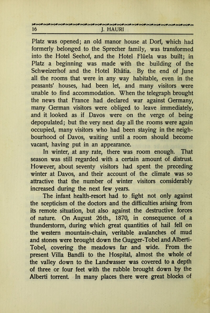 Platz was opened; an old manor house at Dorf, which had formerly belonged to the Sprecher family, was transformed into the Hotel Seehof, and the Hotel Flüela was built; in Platz a beginning was made with the building of the Schweizerhof and the Hotel Rhätia. By the end of June all the rooms that were in any way habitable, even in the peasants’ houses, had been let, and many visitors were unable to find accommodation. When the telegraph brought the news that France had declared war against Germany, many German visitors were obliged to leave immediately, and it looked as if Davos were on the verge of being depopulated; but the very next day all the rooms were again occupied, many visitors who had been staying in the neigh- bourhood of Davos, waiting until a room should become vacant, having put in an appearance. In winter, at any rate, there was room enough. That season was still regarded with a certain amount of distrust. However, about seventy visitors had spent the preceding winter at Davos, and their account of the climate was so attractive that the number of winter visitors considerably increased during the next few years. The infant health-resort had to fight not only against the scepticism of the doctors and the difficulties arising from its remote situation, but also against the destructive forces of nature. On August 26th., 1870, in consequence of a thunderstorm, during which great quantities of hail fell on the western mountain-chain, veritable avalanches of mud and stones were brought down the Gugger-Tobel and Alberti- Tobel, covering the meadows far and wide. From the present Villa Bandli to the Hospital, almost the whole of the valley down to the Landwasser was covered to a depth of three or four feet with the rubble brought down by the Alberti torrent. In many places there were great blocks of