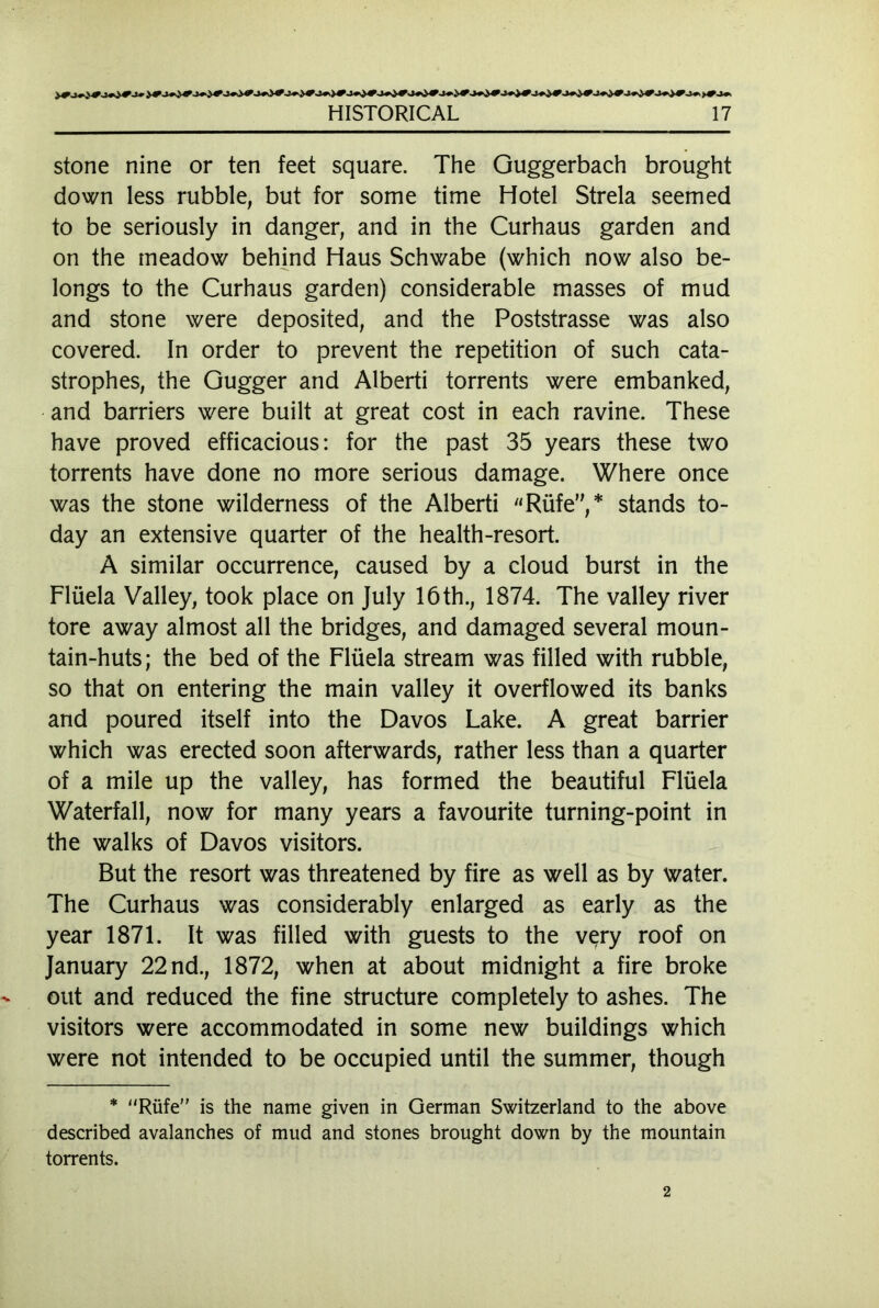 stone nine or ten feet square. The Guggerbach brought down less rubble, but for some time Hotel Strela seemed to be seriously in danger, and in the Curhaus garden and on the meadow behind Haus Schwabe (which now also be- longs to the Curhaus garden) considerable masses of mud and stone were deposited, and the Poststrasse was also covered. In order to prevent the repetition of such cata- strophes, the Gugger and Alberti torrents were embanked, and barriers were built at great cost in each ravine. These have proved efficacious: for the past 35 years these two torrents have done no more serious damage. Where once was the stone wilderness of the Alberti Rüfe”,* stands to- day an extensive quarter of the health-resort. A similar occurrence, caused by a cloud burst in the Flüela Valley, took place on July 16th., 1874. The valley river tore away almost all the bridges, and damaged several moun- tain-huts; the bed of the Flüela stream was filled with rubble, so that on entering the main valley it overflowed its banks and poured itself into the Davos Lake. A great barrier which was erected soon afterwards, rather less than a quarter of a mile up the valley, has formed the beautiful Flüela Waterfall, now for many years a favourite turning-point in the walks of Davos visitors. But the resort was threatened by fire as well as by water. The Curhaus was considerably enlarged as early as the year 1871. It was filled with guests to the very roof on January 22 nd., 1872, when at about midnight a fire broke out and reduced the fine structure completely to ashes. The visitors were accommodated in some new buildings which were not intended to be occupied until the summer, though * Riife is the name given in German Switzerland to the above described avalanches of mud and stones brought down by the mountain torrents. 2