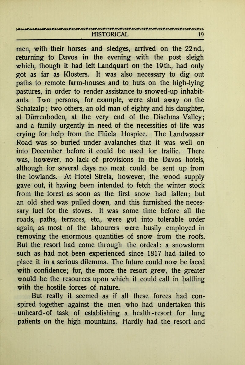 men, with their horses and sledges, arrived on the 22 nd., returning to Davos in the evening with the post sleigh which, though it had left Landquart on the 19 th., had only got as far as Klosters. It was also necessary to dig out paths to remote farm-houses and to huts on the high-lying pastures, in order to render assistance to snowed-up inhabit- ants. Two persons, for example, were shut away on the Schatzalp; two others, an old man of eighty and his daughter, at Dürrenboden, at the very end of the Dischma Valley; and a family urgently in need of the necessities of life was crying for help from the Flüela Hospice. The Landwasser Road was so buried under avalanches that it was well on into December before it could be used for traffic. There was, however, no lack of provisions in the Davos hotels, although for several days no meat could be sent up from the lowlands. At Hotel Strela, however, the wood supply gave out, it having been intended to fetch the winter stock from the forest as soon as the first snow had fallen; but an old shed was pulled down, and this furnished the neces- sary fuel for the stoves. It was some time before all the roads, paths, terraces, etc., were got into tolerable order again, as most of the labourers were busily employed in removing the enormous quantities of snow from the roofs. But the resort had come through the ordeal: a snowstorm such as had not been experienced since 1817 had failed to place it in a serious dilemma. The future could now be faced with confidence; for, the more the resort grew, the greater would be the resources upon which it could call in battling with the hostile forces of nature. But really it seemed as if all these forces had con- spired together against the men who had undertaken this unheard-of task of establishing a health-resort for lung patients on the high mountains. Hardly had the resort and