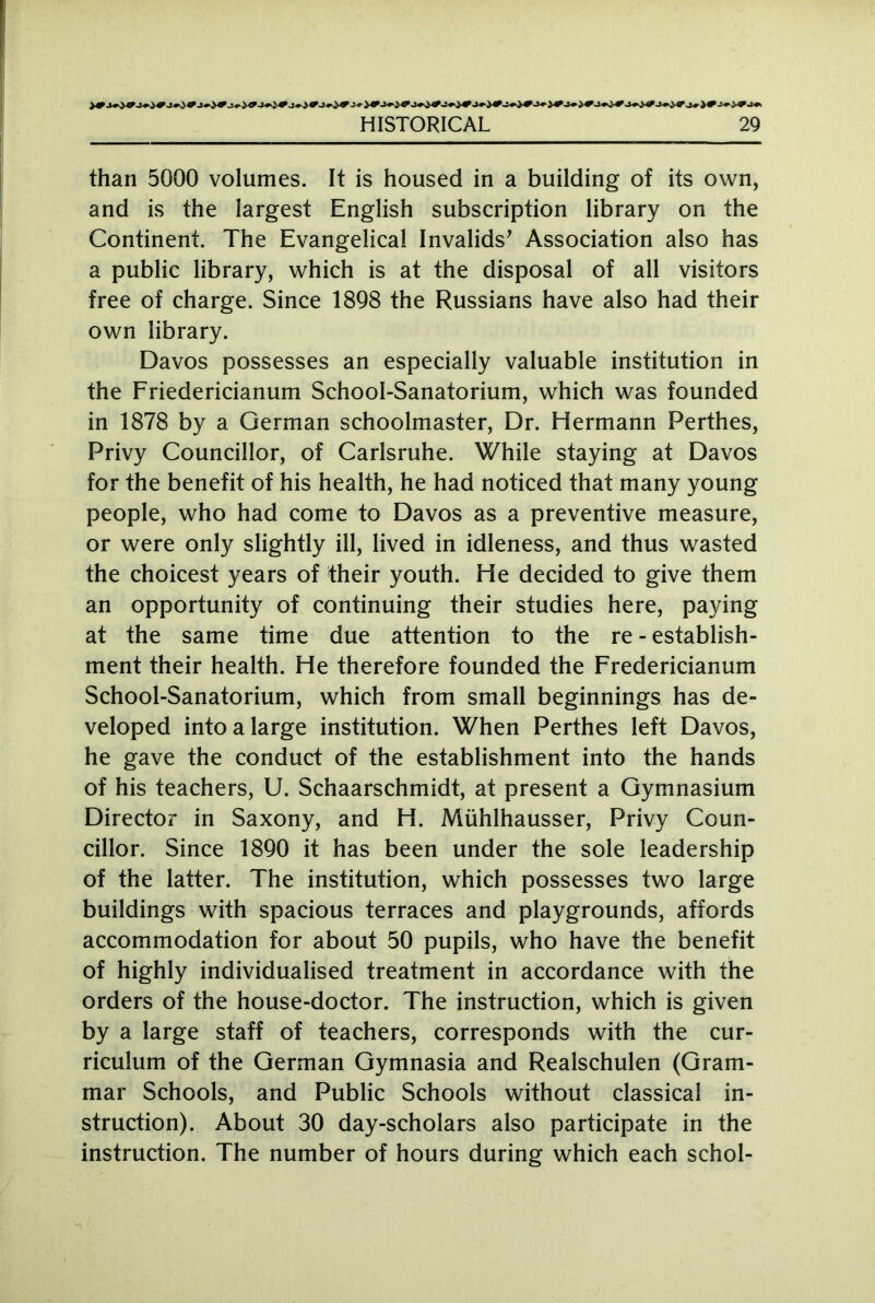 than 5000 volumes. It is housed in a building of its own, and is the largest English subscription library on the Continent The Evangelical Invalids' Association also has a public library, which is at the disposal of all visitors free of charge. Since 1898 the Russians have also had their own library. Davos possesses an especially valuable institution in the Friedericianum School-Sanatorium, which was founded in 1878 by a German schoolmaster, Dr. Hermann Perthes, Privy Councillor, of Carlsruhe. While staying at Davos for the benefit of his health, he had noticed that many young people, who had come to Davos as a preventive measure, or were only slightly ill, lived in idleness, and thus wasted the choicest years of their youth. He decided to give them an opportunity of continuing their studies here, paying at the same time due attention to the re - establish- ment their health. He therefore founded the Fredericianum School-Sanatorium, which from small beginnings has de- veloped into a large institution. When Perthes left Davos, he gave the conduct of the establishment into the hands of his teachers, U. Schaarschmidt, at present a Gymnasium Director in Saxony, and H. Mühlhausser, Privy Coun- cillor. Since 1890 it has been under the sole leadership of the latter. The institution, which possesses two large buildings with spacious terraces and playgrounds, affords accommodation for about 50 pupils, who have the benefit of highly individualised treatment in accordance with the orders of the house-doctor. The instruction, which is given by a large staff of teachers, corresponds with the cur- riculum of the German Gymnasia and Realschulen (Gram- mar Schools, and Public Schools without classical in- struction). About 30 day-scholars also participate in the instruction. The number of hours during which each schol-