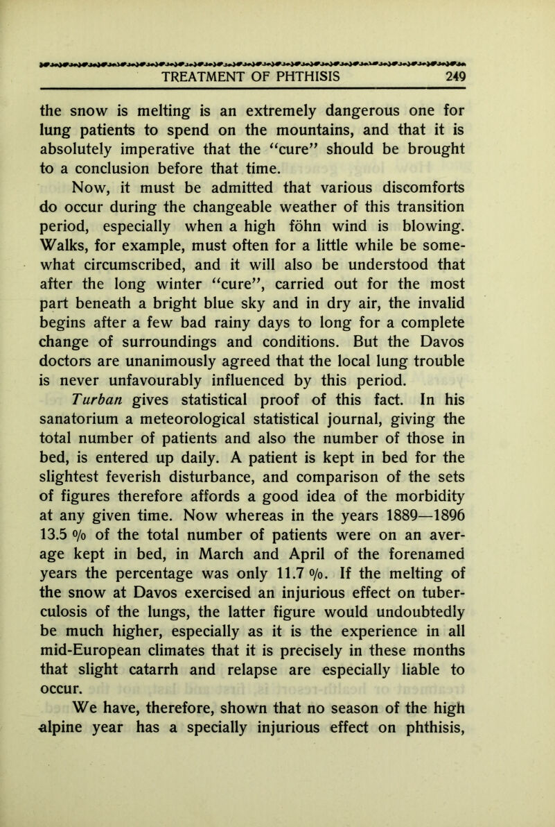 the snow is melting is an extremely dangerous one for lung patients to spend on the mountains, and that it is absolutely imperative that the “cure” should be brought to a conclusion before that time. Now, it must be admitted that various discomforts do occur during the changeable weather of this transition period, especially when a high föhn wind is blowing. Walks, for example, must often for a little while be some- what circumscribed, and it will also be understood that after the long winter “cure”, carried out for the most part beneath a bright blue sky and in dry air, the invalid begins after a few bad rainy days to long for a complete change of surroundings and conditions. But the Davos doctors are unanimously agreed that the local lung trouble is never unfavourably influenced by this period. Turban gives statistical proof of this fact. In his sanatorium a meteorological statistical journal, giving the total number of patients and also the number of those in bed, is entered up daily. A patient is kept in bed for the slightest feverish disturbance, and comparison of the sets of figures therefore affords a good idea of the morbidity at any given time. Now whereas in the years 1889—1896 13.5 o/o of the total number of patients were on an aver- age kept in bed, in March and April of the forenamed years the percentage was only 11.7 o/0. If the melting of the snow at Davos exercised an injurious effect on tuber- culosis of the lungs, the latter figure would undoubtedly be much higher, especially as it is the experience in all mid-European climates that it is precisely in these months that slight catarrh and relapse are especially liable to occur. We have, therefore, shown that no season of the high alpine year has a specially injurious effect on phthisis,