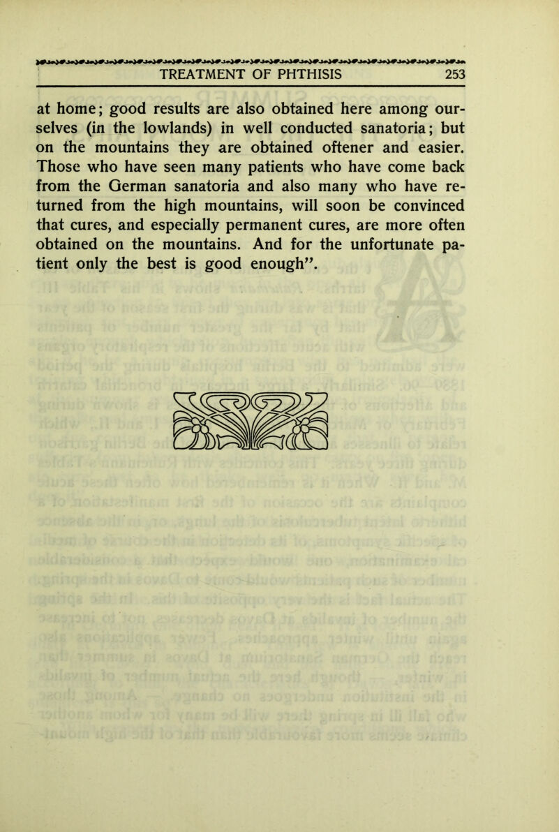 at home; good results are also obtained here among our- selves (in the lowlands) in well conducted sanatoria; but on the mountains they are obtained oftener and easier. Those who have seen many patients who have come back from the German sanatoria and also many who have re- turned from the high mountains, will soon be convinced that cures, and especially permanent cures, are more often obtained on the mountains. And for the unfortunate pa- tient only the best is good enough”.