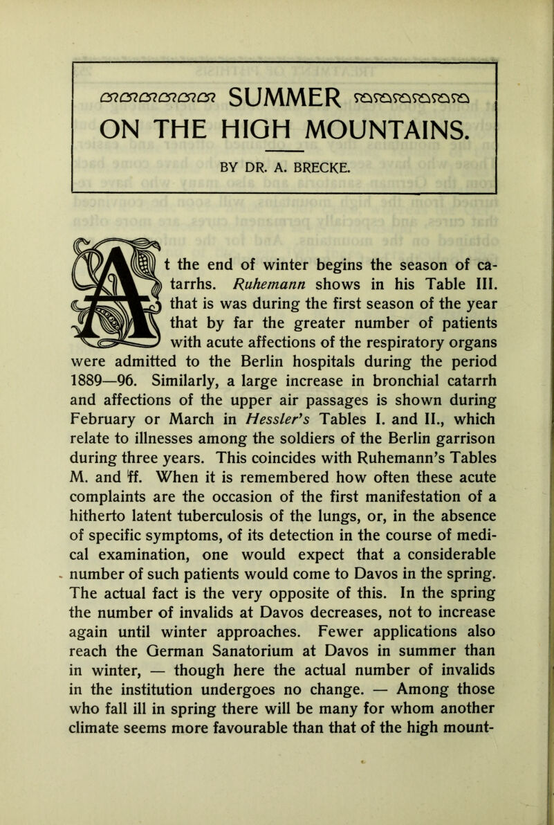 cncncncncncn SUMMER ON THE HIGH MOUNTAINS. BY DR. A. BRECKE. t the end of winter begins the season of ca- tarrhs. Ruhemann shows in his Table III. that is was during the first season of the year that by far the greater number of patients with acute affections of the respiratory organs were admitted to the Berlin hospitals during the period 1889—96. Similarly, a large increase in bronchial catarrh and affections of the upper air passages is shown during February or March in Hessler’s Tables I. and II., which relate to illnesses among the soldiers of the Berlin garrison during three years. This coincides with Ruhemann’s Tables M. and ff. When it is remembered how often these acute complaints are the occasion of the first manifestation of a hitherto latent tuberculosis of the lungs, or, in the absence of specific symptoms, of its detection in the course of medi- cal examination, one would expect that a considerable number of such patients would come to Davos in the spring. The actual fact is the very opposite of this. In the spring the number of invalids at Davos decreases, not to increase again until winter approaches. Fewer applications also reach the German Sanatorium at Davos in summer than in winter, — though here the actual number of invalids in the institution undergoes no change. — Among those who fall ill in spring there will be many for whom another climate seems more favourable than that of the high mount-