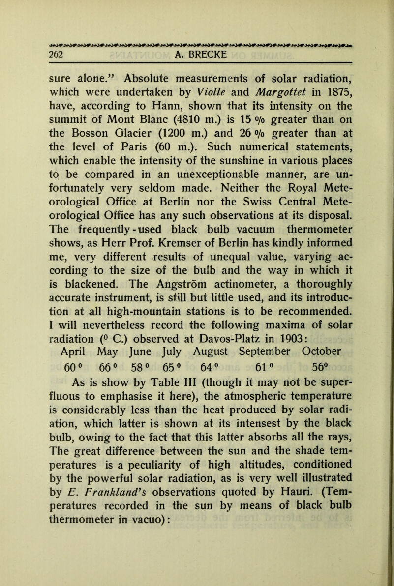 sure alone.” Absolute measurements of solar radiation, which were undertaken by Violle and Margottet in 1875, have, according to Hann, shown that its intensity on the summit of Mont Blanc (4810 m.) is 15 °/o greater than on the Bosson Glacier (1200 m.) and 26 o/o greater than at the level of Paris (60 m.). Such numerical statements, which enable the intensity of the sunshine in various places to be compared in an unexceptionable manner, are un- fortunately very seldom made. Neither the Royal Mete- orological Office at Berlin nor the Swiss Central Mete- orological Office has any such observations at its disposal. The frequently - used black bulb vacuum thermometer shows, as Herr Prof. Kremser of Berlin has kindly informed me, very different results of unequal value, varying ac- cording to the size of the bulb and the way in which it is blackened. The Angstrom actinometer, a thoroughly accurate instrument, is still but little used, and its introduc- tion at all high-mountain stations is to be recommended. I will nevertheless record the following maxima of solar radiation (° C.) observed at Davos-Platz in 1903: April May June July August September October 60° 66° 58° 65° 64° 61° 56° As is show by Table III (though it may not be super- fluous to emphasise it here), the atmospheric temperature is considerably less than the heat produced by solar radi- ation, which latter is shown at its intensest by the black bulb, owing to the fact that this latter absorbs all the rays, The great difference between the sun and the shade tem- peratures is a peculiarity of high altitudes, conditioned by the powerful solar radiation, as is very well illustrated by E. FranklancVs observations quoted by Hauri. (Tem- peratures recorded in the sun by means of black bulb thermometer in vacuo):