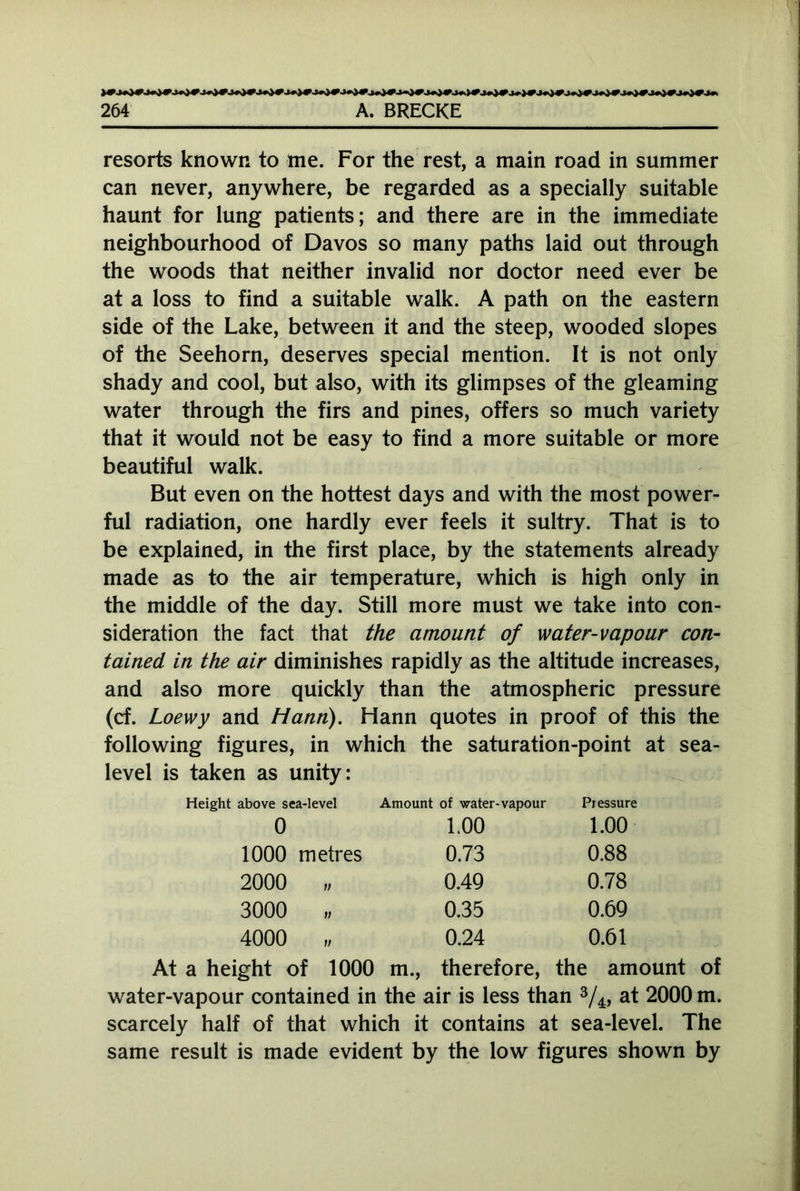 resorts known to me. For the rest, a main road in summer can never, anywhere, be regarded as a specially suitable haunt for lung patients; and there are in the immediate neighbourhood of Davos so many paths laid out through the woods that neither invalid nor doctor need ever be at a loss to find a suitable walk. A path on the eastern side of the Lake, between it and the steep, wooded slopes of the Seehorn, deserves special mention. It is not only shady and cool, but also, with its glimpses of the gleaming water through the firs and pines, offers so much variety that it would not be easy to find a more suitable or more beautiful walk. But even on the hottest days and with the most power- ful radiation, one hardly ever feels it sultry. That is to be explained, in the first place, by the statements already made as to the air temperature, which is high only in the middle of the day. Still more must we take into con- sideration the fact that the amount of water-vapour con- tained in the air diminishes rapidly as the altitude increases, and also more quickly than the atmospheric pressure (cf. Loewy and Hann). Hann quotes in proof of this the following figures, in which the saturation-point at sea- level is taken as unity: Height above sea-level Amount of water-vapour Pressure 0 1.00 1.00 1000 metres 0.73 0.88 2000 „ 0.49 0.78 3000 „ 0.35 0.69 4000 „ 0.24 0.61 At a height of 1000 m., therefore, the amount of water-vapour contained in the air is less than 3/4, at 2000 m. scarcely half of that which it contains at sea-level. The same result is made evident by the low figures shown by