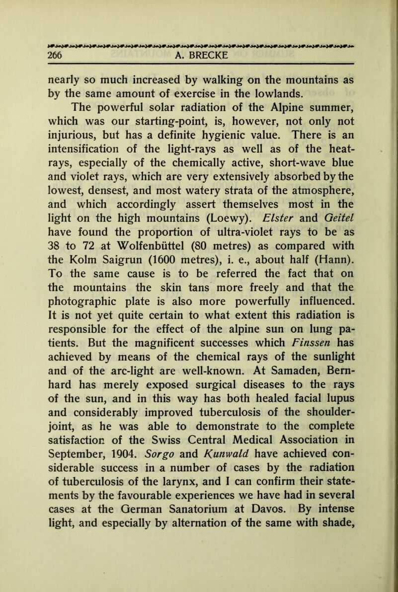 JrQf Jpf Jr)f Jr)CJQ# >r)f irjlf ir)f in)f tr)f }r)f ir,)f 1ri)f JQCIprirJr 266 A. BRECKE nearly so much increased by walking on the mountains as by the same amount of exercise in the lowlands. The powerful solar radiation of the Alpine summer, which was our starting-point, is, however, not only not injurious, but has a definite hygienic value. There is an intensification of the light-rays as well as of the heat- rays, especially of the chemically active, short-wave blue and violet rays, which are very extensively absorbed by the lowest, densest, and most watery strata of the atmosphere, and which accordingly assert themselves most in the light on the high mountains (Loewy). Elster and Geitel have found the proportion of ultra-violet rays to be as 38 to 72 at Wolfenbüttel (80 metres) as compared with the Kolm Saigrun (1600 metres), i. e., about half (Hann). To the same cause is to be referred the fact that on the mountains the skin tans more freely and that the photographic plate is also more powerfully influenced. It is not yet quite certain to what extent this radiation is responsible for the effect of the alpine sun on lung pa- tients. But the magnificent successes which Finssen has achieved by means of the chemical rays of the sunlight and of the arc-light are well-known. At Samaden, Bern- hard has merely exposed surgical diseases to the rays of the sun, and in this way has both healed facial lupus and considerably improved tuberculosis of the shoulder- joint, as he was able to demonstrate to the complete satisfaction of the Swiss Central Medical Association in September, 1904. Sorgo and Kunwald have achieved con- siderable success in a number of cases by the radiation of tuberculosis of the larynx, and I can confirm their state- ments by the favourable experiences we have had in several cases at the German Sanatorium at Davos. By intense light, and especially by alternation of the same with shade,