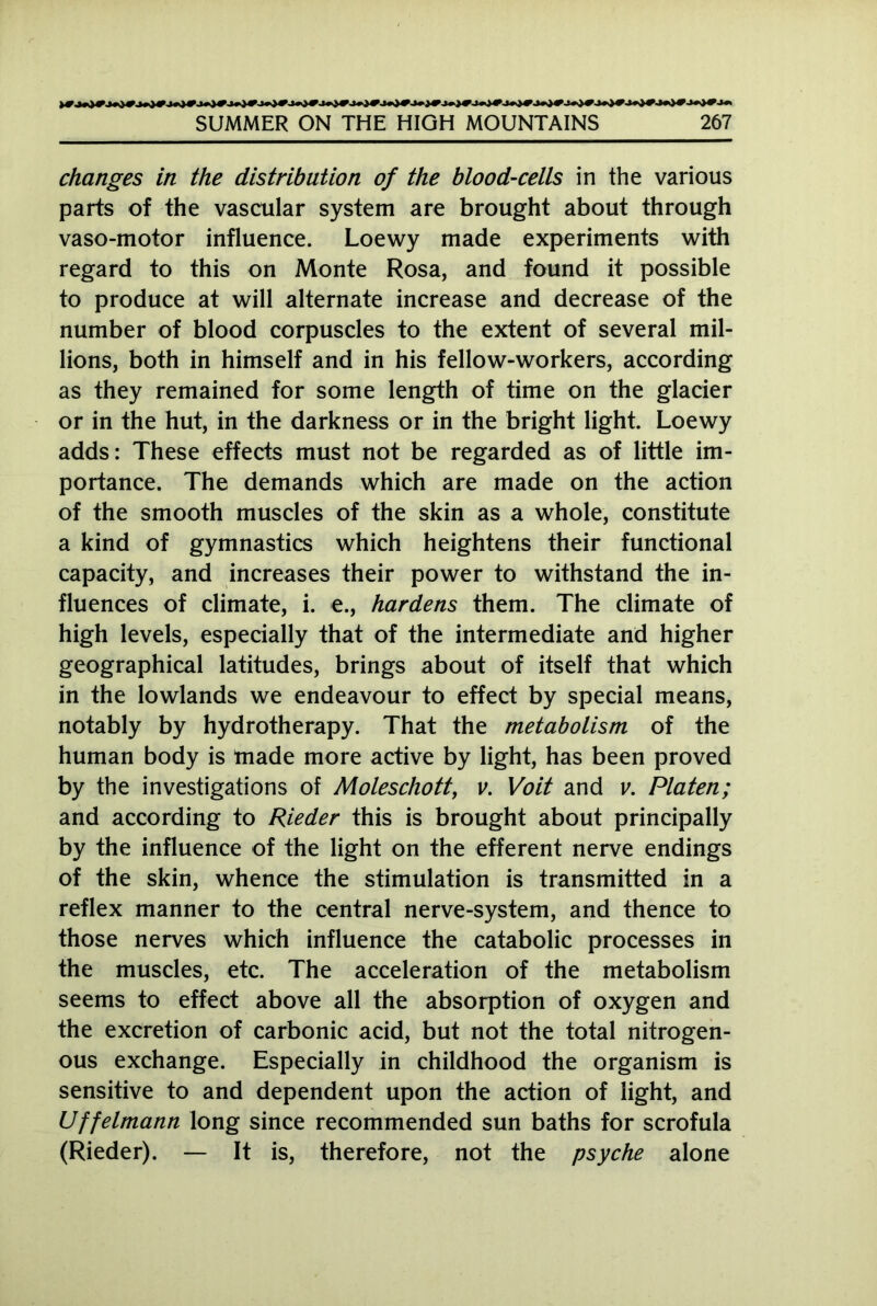 changes in the distribution of the blood-cells in the various parts of the vascular system are brought about through vaso-motor influence. Loewy made experiments with regard to this on Monte Rosa, and found it possible to produce at will alternate increase and decrease of the number of blood corpuscles to the extent of several mil- lions, both in himself and in his fellow-workers, according as they remained for some length of time on the glacier or in the hut, in the darkness or in the bright light. Loewy adds: These effects must not be regarded as of little im- portance. The demands which are made on the action of the smooth muscles of the skin as a whole, constitute a kind of gymnastics which heightens their functional capacity, and increases their power to withstand the in- fluences of climate, i. e., hardens them. The climate of high levels, especially that of the intermediate and higher geographical latitudes, brings about of itself that which in the lowlands we endeavour to effect by special means, notably by hydrotherapy. That the metabolism of the human body is made more active by light, has been proved by the investigations of Moleschott, v. Voit and v. Platen; and according to Rieder this is brought about principally by the influence of the light on the efferent nerve endings of the skin, whence the stimulation is transmitted in a reflex manner to the central nerve-system, and thence to those nerves which influence the catabolic processes in the muscles, etc. The acceleration of the metabolism seems to effect above all the absorption of oxygen and the excretion of carbonic acid, but not the total nitrogen- ous exchange. Especially in childhood the organism is sensitive to and dependent upon the action of light, and Uffelmann long since recommended sun baths for scrofula (Rieder). — It is, therefore, not the psyche alone