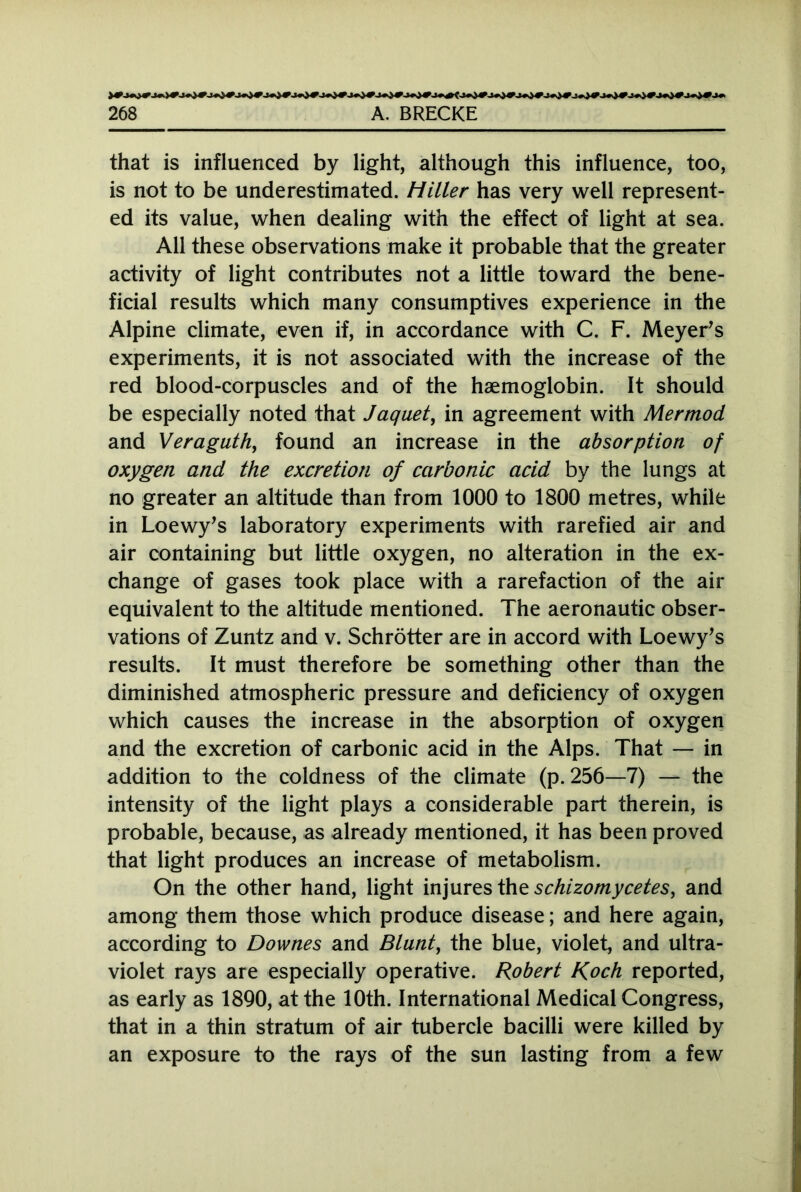 that is influenced by light, although this influence, too, is not to be underestimated. Hiller has very well represent- ed its value, when dealing with the effect of light at sea. All these observations make it probable that the greater activity of light contributes not a little toward the bene- ficial results which many consumptives experience in the Alpine climate, even if, in accordance with C. F. Meyer’s experiments, it is not associated with the increase of the red blood-corpuscles and of the haemoglobin. It should be especially noted that Jaquet, in agreement with Mermod and Veraguth, found an increase in the absorption of oxygen and the excretion of carbonic acid by the lungs at no greater an altitude than from 1000 to 1800 metres, while in Loewy’s laboratory experiments with rarefied air and air containing but little oxygen, no alteration in the ex- change of gases took place with a rarefaction of the air equivalent to the altitude mentioned. The aeronautic obser- vations of Zuntz and v. Schrötter are in accord with Loewy’s results. It must therefore be something other than the diminished atmospheric pressure and deficiency of oxygen which causes the increase in the absorption of oxygen and the excretion of carbonic acid in the Alps. That — in addition to the coldness of the climate (p. 256—7) — the intensity of the light plays a considerable part therein, is probable, because, as already mentioned, it has been proved that light produces an increase of metabolism. On the other hand, light injures the schizomycetes, and among them those which produce disease; and here again, according to Downes and Blunt, the blue, violet, and ultra- violet rays are especially operative. Robert Roch reported, as early as 1890, at the 10th. International Medical Congress, that in a thin stratum of air tubercle bacilli were killed by an exposure to the rays of the sun lasting from a few